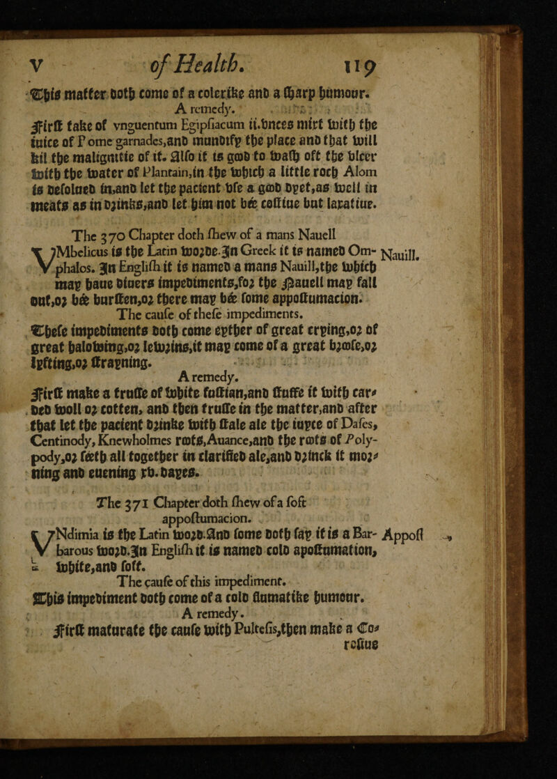 ®&f0 matter Oot& come of a colcrikc anb a ffjarp bumour. A remedy. > jfirtt take of vnguentum Egipfiacum ii.bncco mirt fcutt) fbe take of Pome garnades,anO munotfp tbe place ano ttjat totll fell tbe maligmck of it* aifo if to gate to toaOj oft ffee fclcer lolfb tbo loafer of Plantain,in ftje tof)tcb a little rocb Alom t$ tiefolaeO in,anD let tbe patient tofe a gate Dpet,ao tocil in meat* as in Djinb0,anD let &im not bm cottiue but lapatiue. j * f ' ( The 370 Chapter doth fhew of a mans Nauell VMbelicus is the Latin teOjDE jn Greek it is namcD Om- jsjauill. phalos. Bln Englifli it is nameb a mans Nauiil,tbc lnljicb mas bane Diners impeDiments,fo; tbe jflaueU mas fait qu(>o? bat burden,0; there mas b& Tome appottumaeion. Thecaufc ofthefe impediments. ©befe impebiments Doth tome estber of great trsmg,oj of great baIotomg,o; leUyins.it mac tome of a great bjmfe.oj lEfting>o; drasning. A remedy. JFirC make a trade of tobite fndian,anb Ouffe it totfb car« DeD moll 0; cotten, anb then trade in the matter,anD after that let tbe patient bjinke toitb dale aie tbc iopte of Dafes, Centinody, Knewholmes ra>t£,Auance,anD tbe r®ts of Po\y- pody,o? feetb all together in clarifieD ale,anD Djinck It moj* ning anb eucning rb. basts. t : * The 371 Chapter doth fhew of a foft appofturoacion. VNdimia is tbe Latin too;D Sno Tome both fas if is a Bar- Appof? barons tnojb.Bn Englifli it is nameb tolb apodumattoti, a tobite,anD foft. The caufe of this impediment. %\)ii impebiment both tome of a tolo flnmatike bumonr. A remedy. ifirlf mataraf e tbe tanfe toitb Pultefis,tbcn make a €0* refine