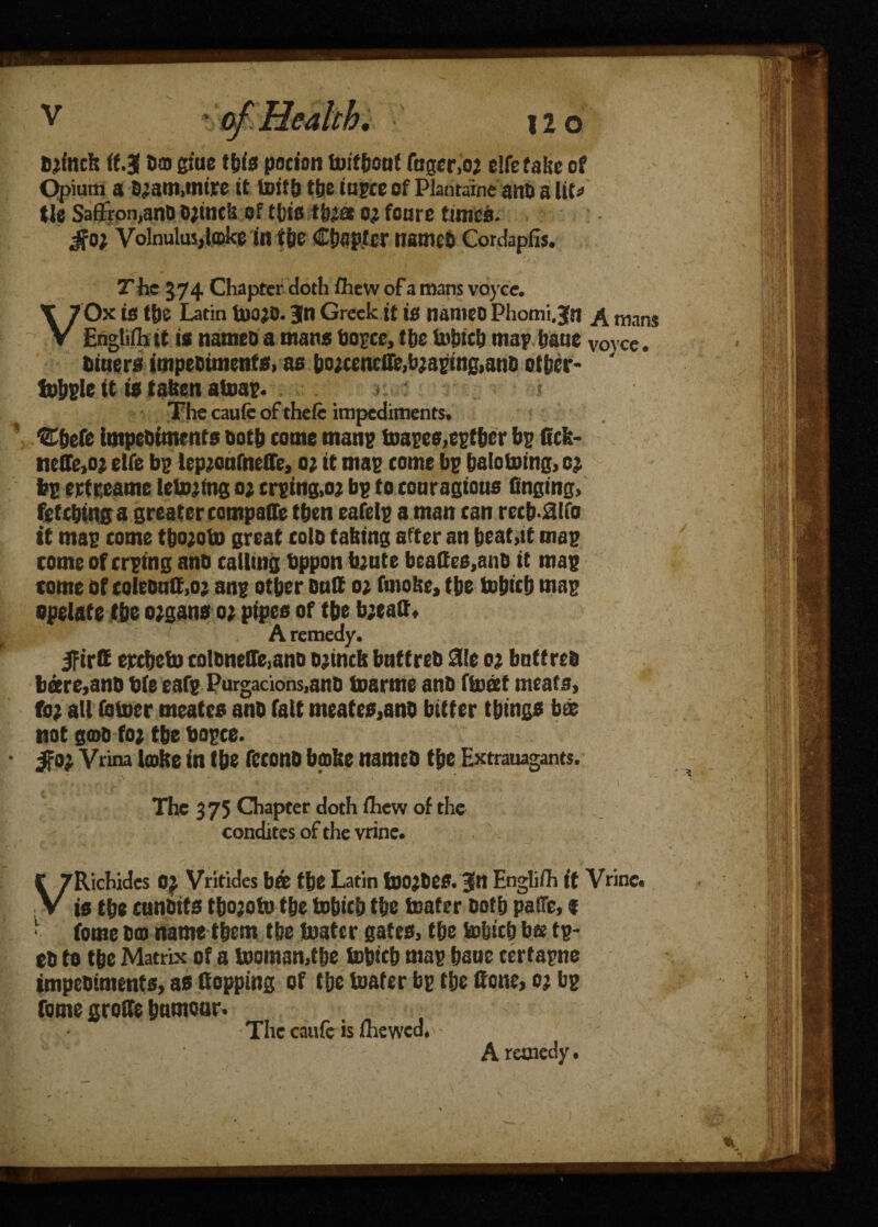 a, 120 Bjfnck (f.J da giue ibis potion tuif&oof foger.oj elfefaltc of Opium a B.jam.mtre it luith tfje iupce of Plariraine and a lit* tie Saffron,anD Ojmcii of ttftts tfoa o; fonre times, jfo; Volnulusjlooke in the Chapter named Cordapfis. The 374 Chapter doth fhew of a mans voyce. VOx is the Latin inojd. Bin Greek it is nanteo Phomi.|n A mans Engliffi it is named a mans dopes, the inbicb map fjaue V0YCe. dmersimpeBiments,asbo;centffe,bjaping,anB0t&er- Jdbple it is taken ainap. < < The caufc of thele impediments. ®befe impediments both come mans toapee,eptber bp Cck- neffe,o? etfe bp lep;oafneCe, o; it map come bp baloinfng, cj bp ertreamc lelnjlng o; crping,oj bp to couragious finging, fetching a greater compaffe then eafelp a man can recb-dlfo it map come tbojoto great cold taking after an beat,tt map come of crping and calling bppon bjute beaCes.and it map come of colednC.o; anp other duff o; futoke, the inbieh map speiate (he organs o; pipes of the b;taC» A remedy. IfirC etched) cQlBneCe,ano ojtnck baft red die ot bnttred bare,and die eafp Purgacions,and toarme and ftoeet meats, fo? all (diner meates and fait meates,and bitter things bee not gtod fo; the dopce. $0} Vrina lake in the fecond bake named the Extrauagants. The 375 Chapter doth (hew of the condites of the vrine. VRichides Of Vritides b« the Latin fnojdeS. Jn Englifh ft Vrine. is the cundtts thoaoto the tobicb the inater doth paiTe, % • fome dm name them the inater gates, the tobicb bs tp- ed to the Matrix of a tooman.f be tobteb map bane certapne impediments, as Copping of the inater bp the Cone, cj bp fome groCe hiwnoaf* The caufc is iliewcd,