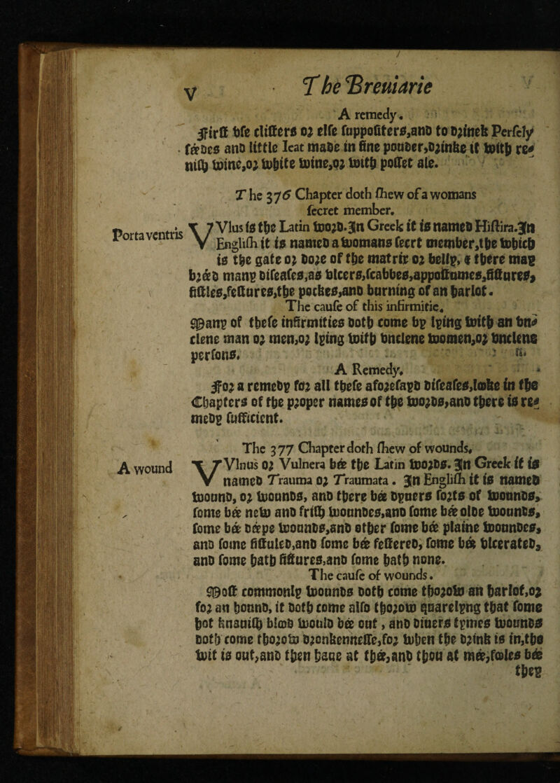 T he \Brmarie A remedy. jFirff bfe differs o; die fuppo(ifers,anD to D;inefe Perfely fffaes ana Uttle Ieat maDe in fine pouoer,D;folie it toftfc re* niQj U)ine,oj to&ite toine,o; tenthpoffet ale. Porta ventris V T he 375 Chapter doth fhew of a womans fecret member. VVlus (0 the Latin too;S.Jn Greek it is names Hiftira.Jn Englith it is names a Romans feert members he tohith is the gate 0; bo;e of the matrir 02 bellp,«there mas b;«s mans sifeafcs.as blcersJfcabbes,appoffnme8>fiffures» fiffics,fettnrcs,the potheo,ano burning of an harlot. The caufe of this inHrmitie. S0an? of thefe infirmities both tome bp l?ing toith an bn* tlene man o; memo; Igtng toith bnclene toomen,o; bnclene perfons. to A Remedy, * 5fo; a remebg fo; all thefe afo;efaps Dtfcafes.lmhe in the Chapters of the p;oper names of the too;Ds>ano there is re* mess Efficient. r * The 377 Chapter doth Ihew of wounds, A wound \ /Vinos 0; Vulnera brie the Latin too;SS. Jn Greek it is V names Trauma 0; Traumata . |D Englifh it is nameS toouno, 0; toounos, ans there bee Dyncrs fo;ts of toonnos, , feme bee neto ans frith toonnoes,ano fome brie olse toounss, feme tier Deeps tooanbs,snS other fome brie plaine toonnoes, ano fome BffuUD.anD fome b« feffereo, fome brit blcerateDj ans fome hath figures,ans fome hath none. The caufe of wounds. S0off comments toounos Doth come tho;oto an harlot,oj fo; an honns, it Doth tome alfo tho;oto quaretpng that fome hot f'.natntt) b!<oD toonlo bee ont, ano Diuers tpmes toounss Doth tome tbo’ota D;onkenneff'e,fo; toben the D;inb is in,the toit is out,ans then haue at thee,anb then at m®,foies brie