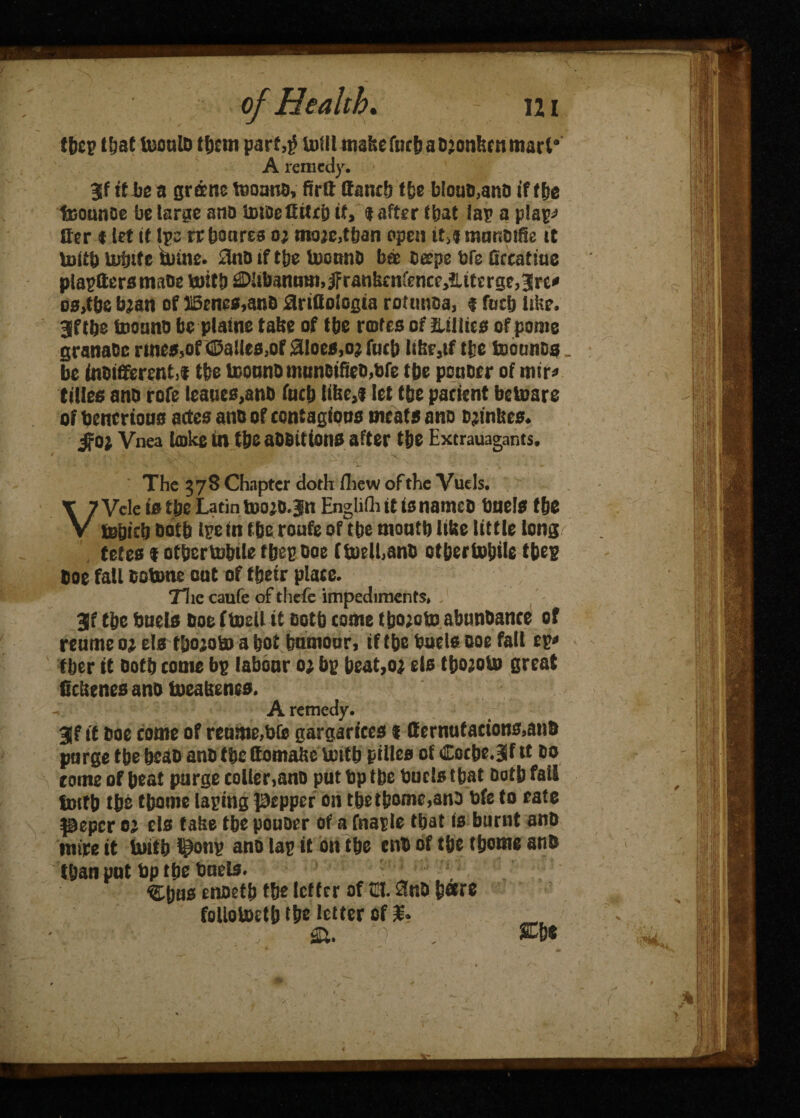 tbep that UioulD tfjsin parf,j) brill make fact) a Djonhcn mart* A remedy. $f it be a groene teoano, lira tfancb tfce btouD,ano if ttse feounoe be targe ana UuDefitUb it, <t after fbat lap a plapj Her * let if Ipe wboarea o; moje,tban open ir,j munotfle it Uritb tesSnfe untie, ilno if tbe UxmnO bee Deepe bfs Grcatme plaptters matte mitt) ©libanmn,#ranlscnfence,?literge,3lre* DSjtfte bjan of ISenes.anO arifioiogta rottmsa, $ fuel) litre. Jftbe tootina be plaine tatse of tbe rmtes of Lillies of pome grana&c rtnes,of ©allea,of Siloes,oj fort) li!;r,tf tic teotitiDs_ be inoififerentif tbe lcouna miinDificD.fcfe rye ponoer of mir* titles ana rofe leaues,anb fuel) tike,! let tbe patient betoare of bencrious actes ana of contagions meats ana ajintses. jfo; Vnea bake in tbeaODitions after tijc Extrauagants. The 378 Chapter doth fliew of the Vuels. VVcle is tbc Latin toojo.Jn EnglifluttsnameD Duels t&e tebicb aotb ipe in fbe route of tbe moutb ltbe little long/ tetes 1 of&ertobtle fbec Doe ftoll,anD otbertobile tbep Doe fall Dobone oat of tbeir plate. 71 ic caufe of thefe impediments, 3lf tbe Duels Doe ftoll it ootb come tboioto abunbance of reumeo; els t&ojoto a bot bumour, if tbe Duels Doe fall eg* fber it Dotb come bp labour 0; bp Deat,oj els tyojoto great ficlstnes ana taeabenes. A remedy. 3Jf it Doe come of retime,bfs gargarfees i ffernufactons,anft purge tbe bcaa anD tbe ttomaftc totb pillcs of Cocbejflt Do tome of beat purge collet,ano put bp tbe Duels that Dotb fall fmtb tbs tbome taping pepper on tbe tbome,ana Dfe to eate peper oj els take tbe pouoer of a fnaple that is burnt anD mire it totb ponp ano lap it on tbe enD of tbe tbome anD tban put bp tbe Duels. Cbus enoetb tbe letter of u. 0nD bare follototb lbs letter of