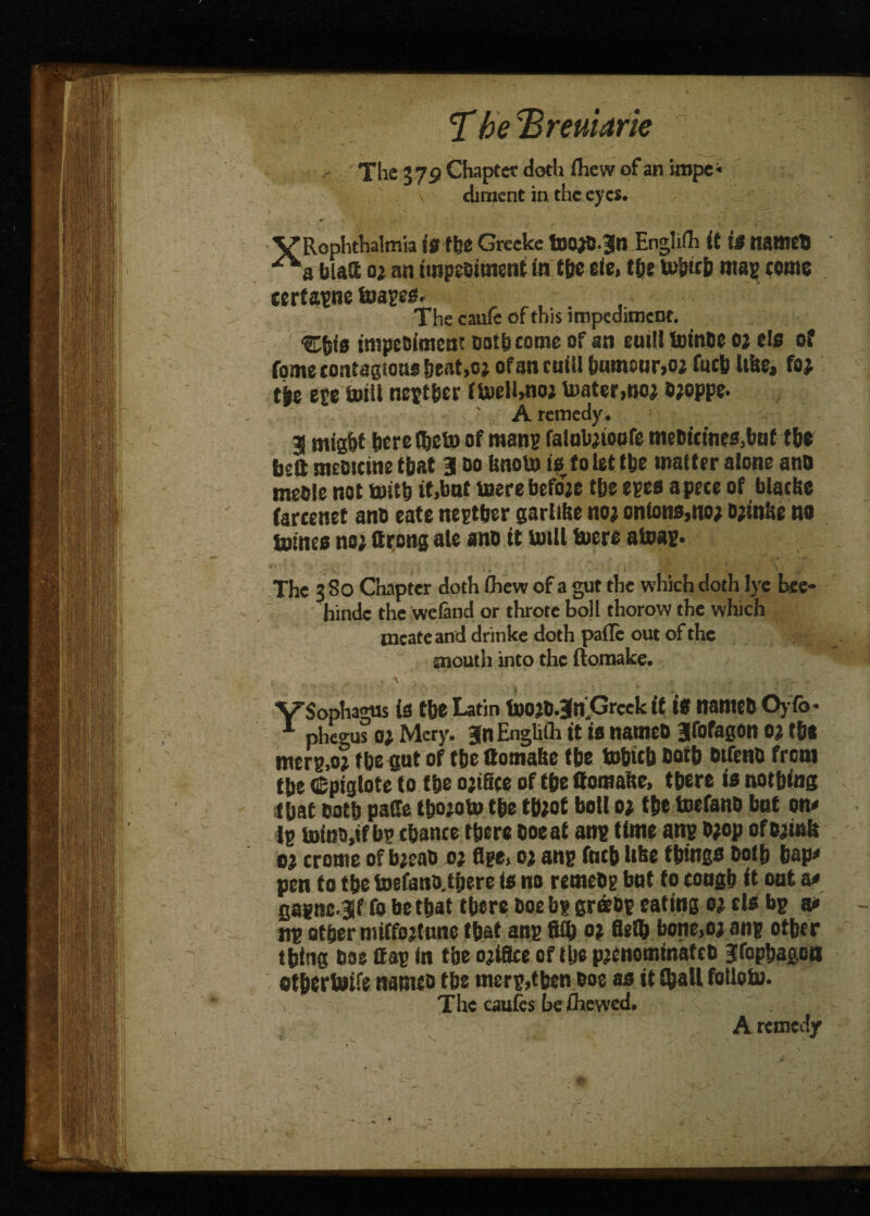 jf be remark The 37P Chapter doth fliew of an impe« diment in the eyes. VRophthalmia is tbe Grecke tDO^Jjn Englifh it is named a bias oi an impeoitnent (n tbe eie, tbe to&trb ms? tome terfapne foapes. The caufe of this impediment. Cfst's tnspeoimeat ootbeome of an emit lutnoe 02 els of fome contagions beat,02 of an cttiUtmmour,02 futbUbt, foj tje epe miil neptber tmelbno; Vuater,no2 02oppe. ' A remedy. 3 mig&t here (bob) of many falob2toofo meDfeines^nf the bed sneotcine that 3 do Unoto is to let (be master alone and meole not tottb it,bat mere before tbs opes a pecs of blacbe farcenet anD sate neptber garlibe no2 onton$,no2 02tnbe no mines no2 ftrong ate a no it mill mors atoap. The 3 80 Chapter doth (hew of a gut the which doth lye bee- hinde the wcland or throte boll thorow the which tneateand drinke doth pafle out of the mouth into the ftomake. , A _ _ . . . - ' '* /. ‘ S ■ . . ’ ^ •_ VSophagus (S f be Latin mo20.3n,Grcek it IS nameD Oyfo* phegus 02 Mery. jnEnghfli it is nameD Jftfagon 02 tbs merp.02 tbs gut of tbo ttomafic f be mbicb Dotb Dtfeno from tbe Cpiglotc to tbe 02tfice of tbo ffomalte, tbore is nothing I bat ootb pade tbototo tbe tb2ot boll 02 tbe mefano bat on# Ip mino,ifbp tbance tberc Doe at anp time anp D2op ofDamk 02 crome of b2eao 02 flge. 02 anp ftitb like things Doth bap# pen to the toefano.tbere is no romeDp bat to tough it oat a# cagnc- Jf to be that there Doe bp greeop eating 02 els bp at* np other mtfto2tane that anp fid) 02 fletb bone>02 anp other thing ooe Cap In the o^ifoe of tbe p2enominateo jfopbagoB ot&ertoife natsuo tbe msrp>tben Doe as it (ball totlom. The caufes be (hewed.