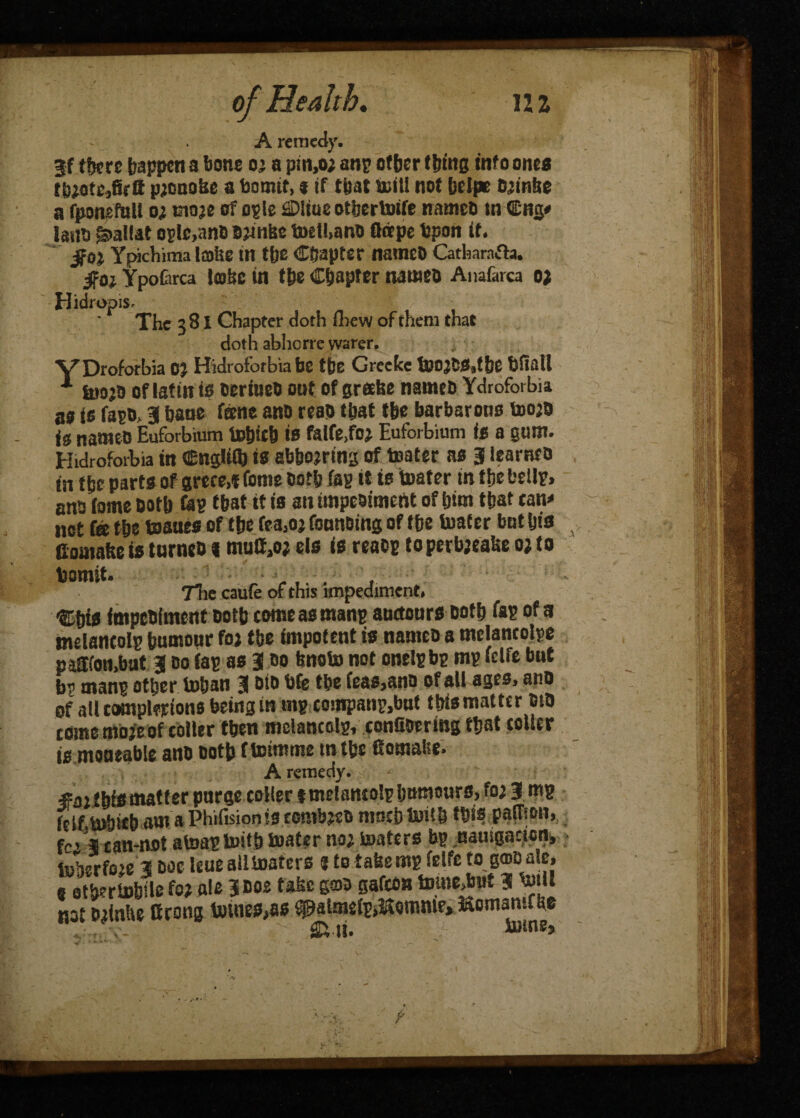 A remedy. jf tfjcrc happen a bone o; a pm,o; anp other thins info ones tiuotcpjonokc a bomtt, t if that Kill not DcEpc Oiinfee a fponefull o; tnoje of ogle SDliue otfcertotfe named tn €ntj* laud £>al!at ogle,and Djinfee toell.ano flritpe bpon if. $0} Ypichima Ia>lte in the Chapter named Catfearafta. go} YpoCirca lobe tn the Chapter nameo Anafarca 0) Hidropis. The 3 81 Chapter doth drew of them that doth abhcrre warer. VDroforbia 0} Hidroforbia be the Greeke toojCS.tbe Ufiatl tuo’d of latitt is oerineo out of grake nameo Ydroforbia as is fapo, 3 bane feene ano reao that the barbarous toojd is named Euforbium topieh is falfe.foj Euforbium is a gum. Hidroforbia in CngUifc is abbojrtng of toater as 3 learned in the parts of srece,i feme Doth fag it is toater tn tfjc belly, ona tome Doth feg that it is an unpeaimcnt of him that tan* net fa the toaaes of the fea.oj founoing of the toater but his Comatte is turned % muC,o; els is ready toperbjealte o; to fcomit. ,. •, 7lie caufe of this impediment* fmpebiment Doth comeasmanp auctcurs Doth Tap of a melancolp bumour fo* tbe impotent is nameo a mclancolpe pa!Koti,bat 3 do tap as 3 do fenoto not onelpbp mp fdfe but b? manp other toban 3 bfe tbe feas>ano of all ages, ano of all compterions being in mp companp,but iMs matter DtO come mojeof colter tben mclancdp, confioerlng tbat coller to moaeable ano Doth fteimme tntbe fiomafee* A remedy, v - matter purge colter tmelamolp humours, fo; 3 mp fcif>U)biebamaPhifision!3CGmb^D muebtoitb this palffon, fc> 3 ean-not atoap toitb toater no; toaters bp namgacion, toberfo^e 3 doc leue all toaters $ to tafeemp fdfe to g®D ale, « atfertobile fw ale 3 doe take gad gafeon tomejjpt 3 Kill not Djinlie ttrong totnes»as epatmeij.&ommr, KomamChe ^ V