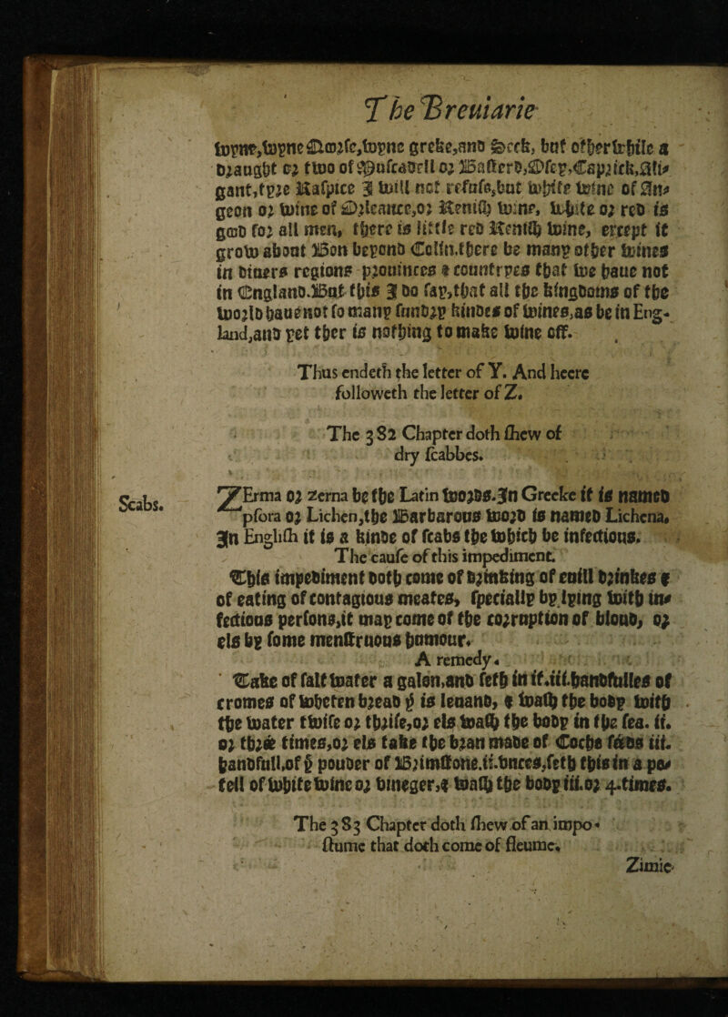 The Breuiarie tuyne,topne £tmrfc,fopnc grebe,ana fecclt, buf of&erfcbile a Draught er ttoo ofipufMtjrlio; JBattcrDjS’fep.Csp.wfe.aH* gant.fpre Kafptce 3 toll net refaf@,but tofnc of 0n* geon oj tome of £>rlemicr,or itenitl} ton?, U-bde or reo is gmo fo; all men, there is little rce Kenttfc tone, ercept it groto about H5on beponD Colin,there be man? other {nines in Diners regions prmimees $ tounfrpes that toe bauc not in cinglano.Bntf bis 3 do fap,tbst all tbe feingDoms of tbe UjojId bauenot fo man? funDrr hinot s of inines,as be in Eng* land,ana ret tber is nothing to mabe Koine off. Thus endeth the letter of Y. And heere followeth the letter of Z. The 382 Chapter doth fhew of dry fcabbes. \ . v ^ * , * , ■* „ ? ’ » '7 rt . -r- ■ '' ' v* j * ' , -i y Erma 02 zema be the Latin toojss.Sn Grecke it is nameo piora 0% Lichen,the IBarbarous toO’D is namcD Lichcna, 3n Enghlh it is a feinae of fcabs the tobicb be infectious. The caufc of this impediment. C&fs impeoimen tooth tome of fijmfeing of enill bjfnbes f of eating of tontagtous meates, fpeciadr bp.lping totb in# ftetioos perfons.it map come of the corruption of blouo, 0; els bg feme tnenQruous humour. ;J: A remedy, 'Eofte of fait toater a ga!en,anb fefb in if.iii.banbfolles of cromes of tobeten bjeao $ is leoanb, 9 toaQj tbe bob? totb tbe boater ttofe 0; tbriie,or ebf boaib tie bob? in t be fea. ii. o) tbr* times,or els tabe (be bran maoe of Cocbs fass tit. banDfull,of§ pouoer of 15;tmffone.t!.toKes,fttb this In a pee teU of iubttetoneor bmeger,« toaib tbe boop iii.or 4-ttmrs. The 3S3 Chapter doth fliewr ofanjtnpo* flume that doth come of fleumc. Zimie