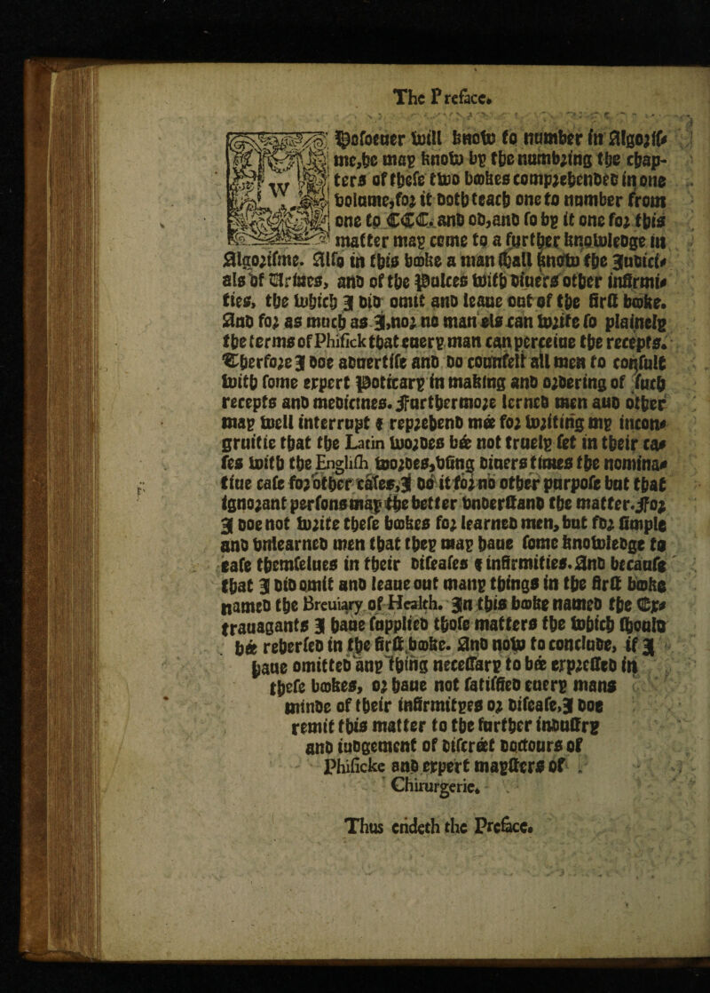 The Preface. ^afocuer toitl tmofe fo number in JHgo;((< me,be map knots bp tbe numb;ing fije chap- 't 1 &zi \y ters of tbefe ttoo bakes comp;ebenbec in one boiumc.fo; it bothteach one ta number front one to CCC. ano ob,anb fo bp it one fo; this matter map come to a further knotoleoge in aigoitfme. Sttfg in tbis bake a man (halt fmoto f be gubici* ala of tstrines, ana of the pukes toitb biuers ofher infirm i* ties, tbe io&iclj g bio omit anb leane out of the firtt broke. 2nb fo; as much as g.no; no man els can twite fo plainelp tbe terms of Phifick that euerp man canperceiue tbe rcceprs. ■tbberfwegooeabnertifeanb 00 counfett all men to confute toitb fome erpert pericarp in making anb a;bering of (uc& recepts ano meoiemes. jfurtbermo;e lernea men aub other map toetl interrupt * rep;cbenb mee fo; touting mp iticom grnitie that tbe Latin tuo;oes b« not traetp fet in tbeir ta» fes toitb tbe Engliih too;oes,t>6ng biners times tbe nominal tine cafe fo; other catee.g 00 it fo;no other pnrpofe bat that igno;ant perfonsmapitbe better bnDerQanb tbe matter, jfo; g ooe not twite tbefe bakes fo; Irarneb men, but fb; fituple anb bntearneb men that tbep map bane fome knotutebge to cafe tberaCelues in tbeir bifeafes 9 infirmities. ano becanfo that g bio omit anb leaneout manp things in tbe firtt boke tiameo the Breuiary of Health, gn this boke nameo tbe ©r* trauagants g bane fupplicb tbofe matters the tobicb (bento bit reberfeo in tbe firtt,bmke. ano nop to contlnbe. if g (jane omitteb anp f&thg neceffarp to bee ejrp;effeb in tbefe bakes, 0; bane not fariffieb euerp mans minbe of tbeir infirmitpes 0; bifeafe.g boe remit this matter to tbe farther tauffrp anb tubgemenf of bifereet ooctours of Phificke sue erpert maptters of . Chirurgerie. Thus crideth the Preface.
