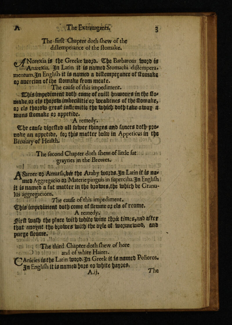A 'i , Thefxfrateganfei! The firft Chapter doth fhew of the diftemperance of the ftomake. p^/Norexia IS (he Greeke 6)0)0. Cbc Barbarous 6)0)6 is r Anorexia. Jn Latin ft fs n<tmcD Stomachi dillempera. mentum jn Enghfh ft is nanteo a 6f(temperance of ffontalte o; anercion of the Hotttahe from meate. The caufc of this impediment. SfusimpePiment Both come of mill humours in the ffo< make.o) els tho)OtJB imbecilitieo) tocahencs of the ffomalse, o) els tbojoto great fnfirmftie the totncb Both take atoag a mans ttomake o; appetiBe. A remedy. ®be caufe OigetteO all fof»er (binges ant) fauces Both p)o* nuke an appetiBe, fo) this matter lake in Appcticus in the Breuiary of Health. ' r : The fecond Chapter doth ihew of little fat . . . t • graynes in the Browes.-  ]. r' \ :* ,t r .i y, \ ! :'v A Sarner O^Arnarfa,b& fbe Araby Latin if f* «a* ■“meO Aggregacio Materiepinguis in fuperciliaJltEngli/h it is nameoa fat matter in tbe b*otoes,tbe tobtcb be Granu¬ les aggregations. r . . The caufe of this impediments Cbis impediment doth come of fleume o; ets of reume. A remedy; o Jfirff toaib fbe place toifb tobite tome times,and after that anoint tbe bjotocs toitb tbeopteof tocjmeuuDD, and purge fleame. The third Chapter doth fhew of hare ) :} 1 ' ) and of white Haires. , r ^ A nicies fsibe Latin toO^O.Jn Greek it fS named Polioros* Englifh it is named &o;e 0; tobite \)WM< • A.ij. - ' “e j