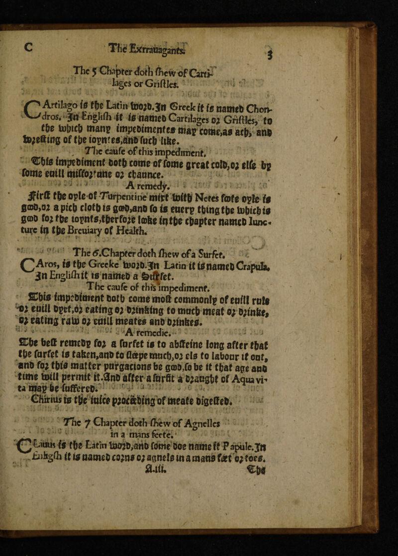 C The Exrrauagant& j The 5 Chapter cforh fteW of Caret  lages or GriftJes. 1 • • ’■ .* ; v .•'<.* 1 . J i, : .• ; S’J ' . ji CArtilago is ffje Latin tD0;6.3n ©reek it is natmb Chorv dros, ‘fn Cngliih <tt is nattlEO Cartilages OX Grifiles, to tie to&itb mans imprttmenfe» m#o come,as atb, anb fcjetting of (be iosn?es,atib futb itbe. , 71ic caufe of this impediment, fmpebtmcnf both come of fome great coto,o; elfe bo fome eaill miffoefane o; rfcaanee. f A remedy. iFirtf fbc opleof Turpentine mirt fxrftb Netes fate opfe is B©d,oz apieb doth is g®p,ano to is etierp thing tbe tobie&ts g©o fojtbe iopnts,tbcrfo^e Icbeintbe chapter nameblunc turc in tbe Breuiary of Health. • r, ; , s ' ** _ . _ * » - The .Chapter doth ihew of a Surfef. CA ros, is tbe Greckc toojb.Jn Latin it tS ttatneb Crapuhw Jn Englilhif tsnameD a ferf|fet. The caufe of thts*mpcdimenr. Kbit impr&ttmnt &otb come molt commonlp of eofll rute d cuiU opeM) eating o; blinking to mocb me at o;;b;inke» o; eating rain o; emU meates anb bjmfees. • A remedie. ffibe bell retnebp foj a forfet is to abffetne long after t&af f be forfet is f afeen,anb to fletpe mocb,o> els to labonr it oof, anb fo; this matter purgacions be qwoXo be it tfcat age anb time bill permit it.3nb after aforfit a bjacgbe of Aqua vi' ta map be folfereO. ,4 j (Shirtus is tfjetuice pjorabing of meate bigelfeb. The 7 Chapter doth the w of Agnelles ' r in a mans feete. ^ Lauus is tbe Latin to^artb feme-Doe name ft Papule. Jn it is names com o; agnels in a man* feet o; foes. Sail.
