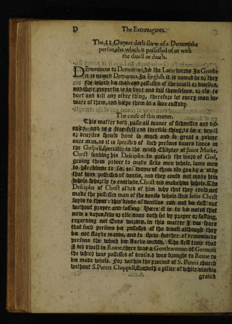 C7 The4 J^CJfiapter ^rk Ihcmofa Dcmoniake perfoqiclic wfe<?h>is pofTeffccl of pi: with the diuell or drncJs. 'i ■i • »•' •’ *> V ■ f.« * : «'<», ■ -, >• v r T'YEmoniacus oj Demoniaci,ba> (he Latin U>®Ji»3ttGreefce is nawi8 Deipsw'. Eiighlh it. is names be o; theg i •« ,ti» tototD b<* matW|WgeiMep 0f tijeciaell o; buteUes, ^■thestpepertte i^Aoihart ano fe^i themfelues, at el* to hurt and bill ang other thing, therefore let eaerg man be# teare of them,and isatpe them in a (breenffobg. *’ ' V~ ■* C” 1 '• i ,f ■ ■■* 5 '■ *« V >•. r •• j ‘ *- . . . ! ■ .... 1 * ' ' ■  The caufe of this matter. , ^6tn matter both .paHe atl matter of fidmelTes anb bit* eSiCOi’j.anb in a fratrfuil esib terrtble tbtng,to fee a bentll ocugiles (honlo bane fo ntntb anb fo great a politer oaer man,ae it ts fpectSeo of futb perfons Diuers times ut the OofpelhfprrtaUp.in the ninth Chapter nf Saint Marke. Chrift fending pits Pefciples fo pebach the tbojo of God, getting them poloer to matte Gc&e men tohole, lame men .to gdecbltnoc tbj feet ic.- >3eme of them bio goe bg a man that mas poffetfeb of benils, ano theg tottlb not matte htm moole.&hoitlv to tontlHbt.Chrift bib makehtm tobole.Ehe Dekiples of Chrift afftcb of him tobp that theg coutonet matte the poOeffeb man of the Beuife tobole-Bno Iefus Chrift fagoe to them: tbm IsinDror Bcuillcs can not bee faff out toitbont pjagecano faelittg. ^eereittis to bar notes that nom a sages,fehj oj cite none both fet bg pjager o; faffing regarbing not <25odb tooebes, in this matter 3 toe feare that futb perfons b* poffeffcb of the BineJl although then bee not ffarfte manoe, ano to tbeU) furtbtrof oemoniacbe perfons the s*tth btbBarlte ittaBbb. ®she ffrfftime that 3 bib Otoell in.Rome,tbere teas-a Gentlewoman of Getmahi the tohttb toa* poffetTeb of bonis,f toes biongbt to Rome to ba mabe tuhole. j?o* Uttthtn the pjeemtt of S. Peters ebanb unthant S.Peters Chappell,ffanbeth a filter of tobitr marble ■sA *tut.A cratch