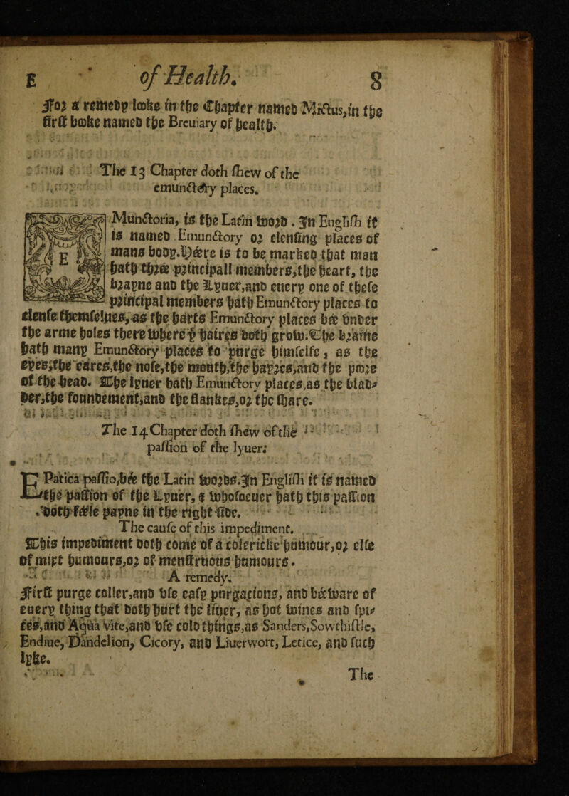 iFoj a rcwcDp Imbe fit the C&apfer ncmcD MftusJn lbs firft bcafsc itameb t&e Brcuiary of bcaltp. •' •  - ' ' * «• ' • ' , The 13 Chapter doth /hew of the emun&dfy places* iVlun&oria, is the Latin tooad. 3ftt Eogli/h if is names Emun&ory denting place# of mans bsog.^&rc is to be marked that man featft tfejrie principal! members,tfee heart, tbs b;apne and tbe ilsuer,mid eucrp one of t&efe principal members feats Emun&ory places to clenfe ffeemfelnes, as f&e fearfs Emunttory places bee bnoer fbe arme feoles there tofeeref featres both groto.Cfee b/aftie featfe manp Emun6tory places to piirge himfeife, as the tW&ftbtcares,tfee note,tfee motiffe^tfee ha^cs,andifee p©:o of the bead* fCfee Iguer feaffe Emun&orv placcs^s the blab* Oent&e foundement,and fhcflan&es,o*tbcajare. 6) i i*» '<•: 4 -j Si - < ■'■$» ii j. i 4 > i ' ■ * \i 1 ■ v • v > 3 ’ c The 14 Chapter doth /hew of tht 1 * pa/Iion of the lyuer; EPatica pa/IiOjbfe tfee Latin toOJ&S.Jn Englifh it IS nalllcD the paffton of the Lpuer, f tobofocuer featfe this patTion /uotfe f^ie papne in tbe right fide. The caufe of this impediment. SE&ts impediment doth come of a cblenclie!fenmoor>o; cite of’miff immoars,oj of mentfruoosfenmours. '• - 1 A remedy. 5Firft purge col(er,ana bfe eafp pnrgaj/ons, and b&toare of eueri? thing that dothfeurt the liner, as feof tomes and fpu ces,aiio Aqua vite,and bfe colothings,as Sanders,Sowthiftle,- Endiue, Dandelion, Cicory, and Liner wort, Letice, and fuefe tyfee.