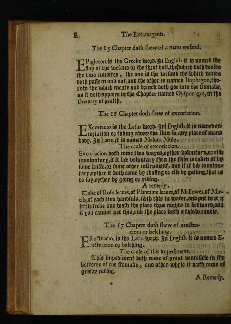 «*■ — . * The 15 Chapter d.th flievv of a mam wefand. EPigloton.lS ff)C Grceke fDOj&.fn Englifh if IS natttCB the Sap of the toefano oj f&e tfeot l’al!,tbe!to!nch DothBeuioe the tuio cunOifes, the one is the tocfanB tfje f»ljirt> totnbe Doth paiteinano out,aim the other is nameD Ifophagon,tbo* rotn the Utljtcb meat e anti Djincfe Both goe into the ttoma&e, as it oof&appare in the Chapter nameo Oyfponagos, in the ' Breuiary of health. , i§ ■ rr The I<? Chapter doth flieW of excoriacion. EXcoriacio is the Latin too#. 31n| Englifh if is namebefS cojiacion o; taking atoap the (bin in ant plate of wans bong. Bin Latin it is nameo Malum Mule. The caufe of excoriacion. ■ 1 Excoriacion Doth come ttoo faiapes,egther hoIanfarp,o? rife inuoluntarp,if it ba tiolunfarp then the Chin it fatten of bg fome knife,oi forne othtr inllramenf, ano if if bar tnnclun* - I arp.epthcr it Both tome bg chafing o; elfe bg galling,that it to fag,cgthtr bg going oj rioing. 7 * < A remedy , ECafte of Rofe leaues,of Plantaine leaues,of Mallowes.Of Mir* < tils.of each ttoo hanofuls, fetb this in boater,ano put to it ff little fttlte ans toalh the place thjee nights to beDDuarB,ana if gott cannot get this,rob the place toith a faloUi candle. The 17 Chapter doth fhew of eruftua- cions or belching. m ' ERuftuacio, i$ f(}e Latin U)3;0. 3tl Englifli it If tlSttlCD E* ruftuacion o; bglc&Oig. The caufe of this impediment. ; 'Efjw impediment oot& come of great fcenfoGtic in tt$ botfome of t&e Qomabe > ano of&er-UJ&nIc it 0©t& come of eating. A Remedy#