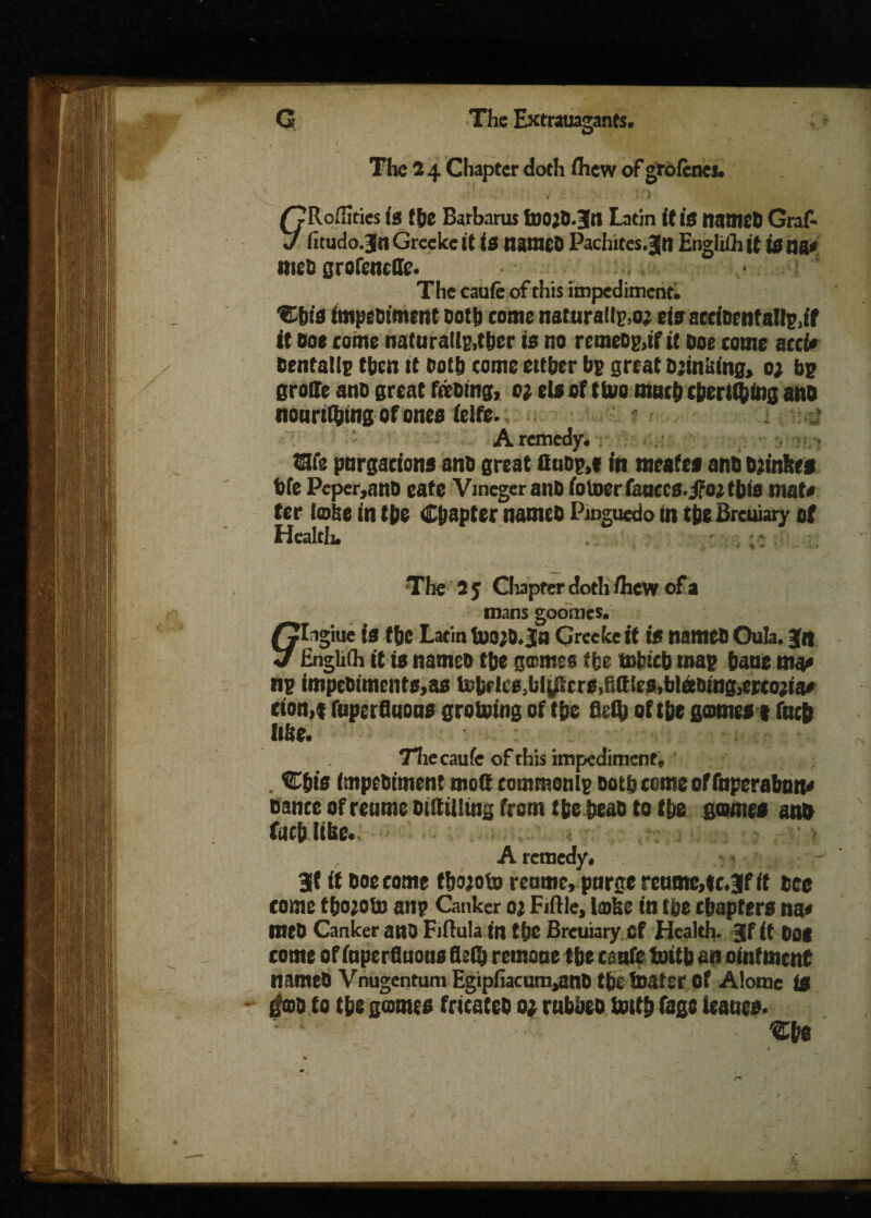 The 2 4 Chapter doth ihew of groienes. £?Roffities is the Barharus fnojO.Jtt Latin it IS named Graf- J fitudo.Jn Greekc it IS named Pachites.Jn Engliih it isna< met) grofeneffe. The caufe of this impediment. %iis impediment dot!) come naturally eis accident allp.if it doe come naturallp,tber is no remeOp,if it doe come acci# dental Ip then it doth come cither bp great drinking, o; bp groffe and great feeding, o; els of tlvo much chertlfcing and nouriQing of ones ielfe. ' A remedy. We purgations and great ttudp.t in meafes and djtnhes die Peper,and eate Vineger and ioUjcrfauccs.jfojtbis mat# ter lobe in the Chapter named Pmguedo in the Brcuiary of Health. ;; The 25 Clupfer doth /hew of a mans goomes. flngiue is the Latin inoj&.ja Greekc it is named Oula. Jq Englilh it is named the gomes the mfeicb map haue ma# np impeOimcnts,as U>brlie>(j|iL8rrs,Rifles, bleeding, ertojia# cion.t fuperfluous groining of the 8ei& of the gomes* fneb Itbe. Thecaufe of this impediment, Cbis impediment moft commonlp doth come of fnperaban# dance ofreumeoiRiUing from the head to the gomes and fact) libc. A remedy. 3( it doe come thojoto reome, purge retime,tc.BR it dee come tho;oU) anp Canker 0; Fiftle, lobe in the chapters na« med Canker and Fiftula in the Brcuiary Cf Health. Jf it DOS come of inperGuous HjOj remoue the canfe initb an ointment named Vnugentum Egipfiacum^snd the boater of Alome is ifod to the gomes fricated 0; rubbed hath fage leanes.