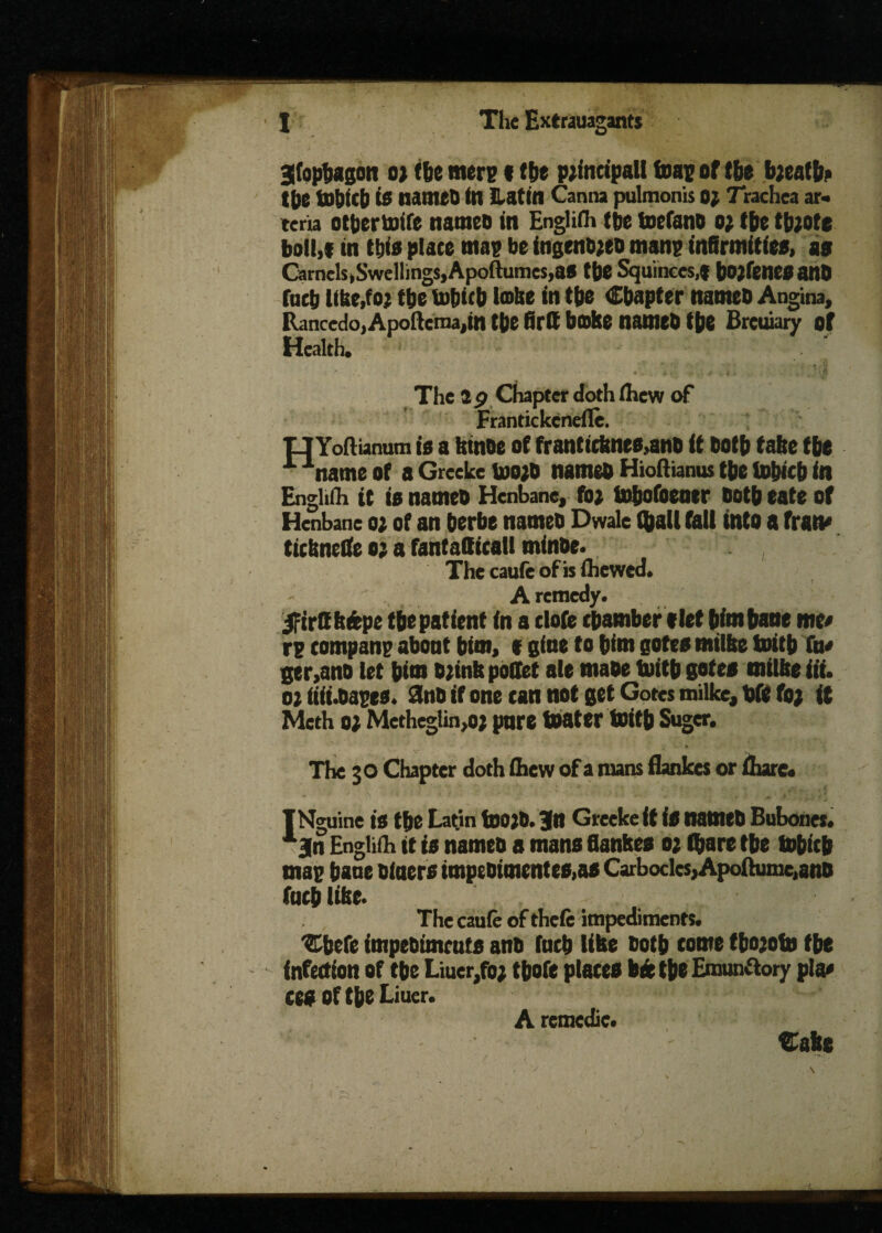 3fophagon o> (he mere (the principal! tear of the bjeaffr the tohitb is named (n Latin Canna pulmonis 02 Trachea ar- teria other knife names in Engl iOr (he toefano 02 the tb;ote bolt,* in (die place map be ingendjeo mane infirmities, as Camels,Swellings, Apoftumes,as the Squinces,* bOjfenCSand fucb llbe.fo; ttjc tohicb lake in the Chapter named Angina, Rancedo, Apoftcraa,in the firtt b»ke named the Brcuiary of Health. . ' The 3 9 Chapter doth fliew of Frantickcneile. XJYoftianum is a ktnde of franticknes,and it doth take the name of a Greeke uwd named Hioftianus the tohicb in Enghih it is named Henbane, foe totjofoener doth eate of Henbane oe of an berbe named Dwale (hall tall into a fratv ticknetfe o; a fantatticall minde. The caufe of is (hewed. A remedy. JFirttkfcpe the patient in a dote chamber t let him bane me* re compane about him, t gine to him gotes milke toitb (u* ger,ano let him djink poUet ale made tuith gotes milke iii. oe iiii.daeeo. 3nd if one can not get Gotes milke, bfc foj it Meth o) Metheglin,o; pare boater toitb Suger. The 30 Chapter doth (hew of a mans flankes or (hare. INguine is the Latin tO0)0. Jn Greeke if is named Bubones. x3n Englifh it is named a mans flankes 02 (hare the bobicb mag bane diners impedimcntes,as Carbocles,Apoftume,ano fach like. The caufe of thefe impediments. ‘Cbefe impediments and tnch like doth come tbojoto the infection of the Liuer,fo; thofe plates bte the Emunftory pla* CCS Of the Liuer. A remedic. Cake