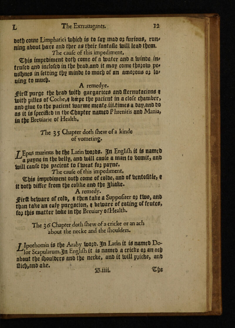 t,otb come Limphatici tofjieb is to tap mao oj furious, run# runs about bare a so tber as tbeir fanfafie toill leao tbem. 7lie caufe of this impediment, ^bis tmpeoiment both tome of a loafer ano a ivinoe in# trnfeo ano inclofeo in fbe bcao.ano it map come tbojoto pe» utlbnes in fettins tbs minoe to mutb of an amorous o; io# uing to much* A remedye. ^irtt purge tbe bcaO toitb gargarices ano lfcrnutacicns I loitb pities of Coche,* tsspe tfje patient in aelefe chamber, ano giue to tbe patient tvarme mcateiif-times a oap.anD bo as it is fpecifico tn tbe Chapter nameo P hrenitis ano Mania, in t&e Breuiarie Of Health, The 3 5 Chapter doth fhevv of a kinde of vometing. T Epus marinus be the Latin toOjOS. gn Englift if is namcO ■^a papne in the bellp, ano mill caufe a man to bomit, ano juill (aufe tbe patient to ftoeat fo; parne. The caufe of this impediment, %hie tmpeoiment ootb come of coloe, ano of bentofitic, * it ootb Differ from tbe tolilse ano tbe Sliabe. A remedy. «irtt betoare of cole, «then take a Supporter o? ttoo, ano than false an eafp purgacion, * betoare of eating of frutes, fo; tbis matter lobe in tbe Breuiary ofHeakh. The 3 6 Chapter doth Ihe w of a cricke or an ach about the necke and the ihoulders. r Ipothomia is tbe Araby too;0.3n Latin it is tiattlEO Do ■^lor Scapularum.jn Enghih it is nameo a trtefee o; an neb about t&e ftouioers ano tbe tieebe, ano it toill pjicbe, ano