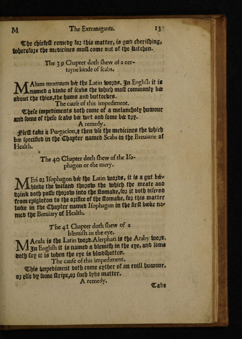 cfcicfeft remeby foj this matter, is got* cberifbtng, toberefo;e tie mebtcincs mutt come out of t(je fiifchen. The 3 9 Chapter doth thew of a ccr- tayne kinde of (cabs. MAlutn mortuum bit the Latin too;B?. Jn Englifh it it nameti a binbe of fcabs the tohtc& moft commonly b« about the tbies,tbe hams anb butfocfecs. The caufe of this impediment. Cbete impebiments both come of a melancholy humour cttO Tome of thefe (cabs bee tort anb fome bee big. A remedy. #irtt take a Purgadon.i then bfe the mcbictnes the tobitb bs fperifieb in the Chapter nameb Scabs in the Breuiarie of Health. The 40 Chapter doth fliew of the Ifo- phagon or the mery. MEri 0; Ifophagon b& the Latin tootbs, it Is a gut bio bince the toefanb tpojoto the tohich the mcate anb tuinti both paCfc tfeojoto into the Oomabc,fo; it both oifcrnb from epialoton to the ojtffee of the ttomabe, fo* this mattf r lobe in the Chapter nameb Ifophagon in the fir ft bobc na* tneb the Breuiary of Health. The 4X Chapter doth drew of a btemilh in the eye. MAcula is the Latin toejb.Alerphati is the Araby too;B. jn Enghfh it is names a blemifo in the eye, anb fern* noth fay it is toben the ege is blobftottcn. The caufe of this impediment. ®hie impebimrnt both come egther of an euill humour, m dfe by fome ttripe,oj fuch igbe matter. A «.S, /