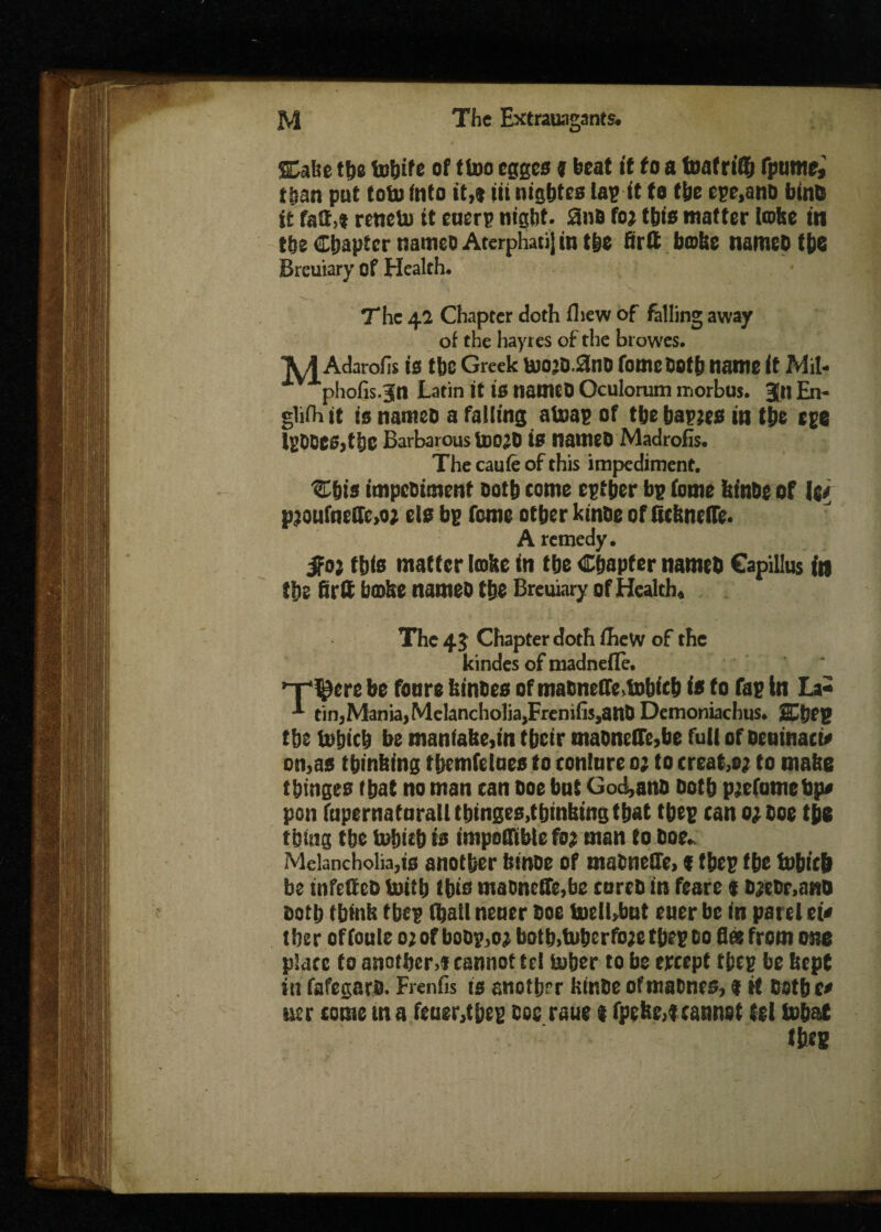 Stake the tohife of ftoo egges j beat it to a toatriff) fptime, than put tofu Into it,® iit nigbtes tap it to the cpe.anD bints it fait,® renetu it cnerp night. SnB foj this matter latte in the Chapter namco AterphatiJ in the Brit bathe namcbthe Brcuiary of Health. 1 V The 42 Chapter doth iliew of falling away of the hayres of the browes. Adarolis is the Greek t»ojD.0nD fometioth name it Mil- phofis.Jn Latin it is namcO Oculorum morbus. 3n En- glifh it is nanteo a falling atoap of the bapjes in the cpe IpOCeSjthC Barbarous UtOjO iff nattieD Madrofis. The caufe of this impediment. Cbis impesiment Doth tome epther bp (ome ktnhe of i pjoufne£Ic,o; els bp feme other kinbe of Schnefle. A remedy. $0} this matter toke in the Chapter named Capillus in the firtt bathe names the Breuiary of Health, The 45 Chapter doth fheW of the kindes of madneffe. 'r'^ere be fonre kinDes of maDnetfe,f»bi(b is to fap in La* tin,Mania, Melancholia,Frenifis,attD Demoniachus. 2£hCP the iohich be manfake,in their maDnelfe,be full cfoeuinact* on,as thinking themfelues to tonlure 0; to treat,®; to make thinges that no man tan Doe bnt God,anD Doth picfumebp# pon fupernatarall thinges,thinking that thep can o;ooe the thing the tobieb is impoffiblefo; man to Doe, Melancholia,is another ktnoe of maDneCfe, ® thep the tobt'ch be infettcD toitb this maoneffe,be cureD in feare ® DjcDr.ano Doth think thep (hall nener Doe liielbbut ener be in pare! et« tber offoule ojofboDp,o; both,tuherfo;ethepDo flee from one place to another,® cannot tel tuber to be ercept thep be kept in fafegars. Fiends is another kinDe of matnes, $ it both t* tier come tn a feuer,thep Doc roue t fpefee,tcannot tc( tobat th«8