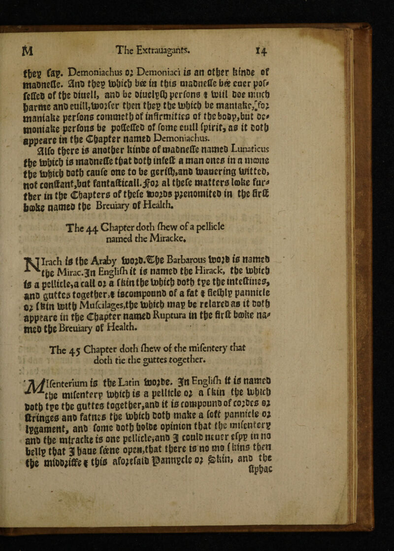 fbeg Demoniachus 0} Demoniaci is an Other kinbe Of mabnelJe. 2nb tbeg to&icb bee in this nisbneffe b«e cuer por* feSeB of tbs biuell, ano be oiuclgfb pcrfons s Unit Doe ntneb jjarme ano euill,toojfer then tljgp tbe te>bicb be manlabr^fo; tnaniabe pcrfons commetb of infirmities of f&cboap.but cc> tnontaUe pcrfons be podcSTcG of Tome emit fpirit, as ft cotU eppeare in tbs Chapter nameb Demoniachus. 3tfo there ts another hinoe of mabneife nameb Lunaticus the tohfch is mabneffe that both tnfett a man ones fn 0 mono the tohith both canfe one to be geri(b,anb tuauering teritteb, not conttanUmt fantaftfcall.iFo? al tbefe matters lobe fur* tber fn the Chapters of tbefe fcojbs pjenomiteb fn the Srffi jjoSe names the Breuiary of Health. The 44 Chapter doth (hew of a pellicle named the Miracke. *Jt I Irach is the Araby toojD.'Sihe Barbarous 1»0}6 is nameb ■*‘>lthe Mirac.^n Enghfh it fs nameb the Hirack, the tobich is a pellicle,a call oj a fftmtbetobicb both tge themteftines, ano guttca together.* iscomponnb of a fat * flclblp pannit le tt (bin tenth Mufdlagcs.the tefoicb map be relareo as it ootb apptare in the Chapter nameb Ruptura in the firff bmbe ns* RtCO the Breuiary of Health. The 45 Chapter doth ihew of the mifentery that doth tie the guttes together. ' /l//Ifentermm is the Latin toojbe. Jn Englifh ft is nameb ’iyj‘tbe mifcnterp tefoicb is a pellicle o? a fbin the lohicb both tpe the guttes togetber.ano it is compounb of co;bcs sj (fringes ano fames the tohicb both make a (oft pannicle 01 Ipgament, anb fome oothholoe opinion that the mifcnterg anb the miracke is one pellicle,ano 3 ceulo ncuer cfpp in no bellp that 3 haue fane open,that there is no tno (bins then the mibDjiflfef this afojifaib panngcle o? £fcin> ano the