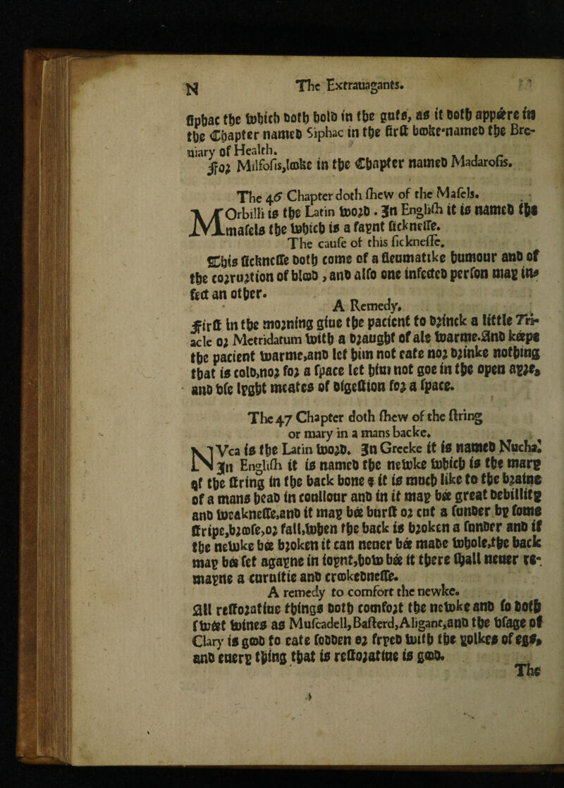 fin&ae tbc tobicb ®otb bold in fbe safe, as it Both appa?re its tbe Chapter name® Siphac in tbe firll bojkrnante® tbe Bre- uiary of Health. , $0} Milfofisjlmke in tbe Chapter name® Madarofis. The 46 Chapter doth ihew of the Mafels. MOrbiih is tbe Latin too?®. Jin Enghfh it is name® tbs mafels tbe tobicb is a fapnt fickneffe. The caufe of this fickneflc. ffibis ficknclle ootb come of a fleamattke bumour an® of ♦he rmrintion of bio® ** ,lfft “M* norfon man in« feet an other. A Remedy* firtt in the mojning giue the patient to cjintk a little Tri- acle o? Metridatum toitb a o?a»gbf of ale toarme.an® keep* tbe pacient toarme,an® let him not eate no; ®?inke nothing that is tot®,no? fo; a fpate let him not goe in the open ag?es an® tie Ipgbt meates of oigeffton fo? a fpace. The 47 Chapter doth ihew of the firing or tnary in a mans backe, NVca is the Latin too?®, f n Greeke it is name® Nucha, jn Englifh it is name® tbe netoke tobitb is the marg qf tbe tiring in the back bone $ it is mntb like to the b?afne of a mans bea® in conllonr an® in it map bee great nebillitg an® toeakneffe,an® it map bee bttrtt o? cot a fanner bp fame Bripe,b?ojfe,o? fathtoben the back is b?okcn a fnnBer an® if tbe netoke bee b?oken it tan nener bee mate tobole,tbe back map bee fet agapne in iopnt,boto bee it there (ball nener ra- ntapne a carnitie an® cnokeonefl®. A remedy to comfort the newke. all retto?atine things Both tomfo?t the netoke an® (o Both f toOet toines as Mufca<fell>B«fterd,Aligant,ano the bfage of Clary is geo® to cate foooen e? frpe® totf b tbe polkes of egs* an® enerp thing that is reHojatine is go®. The a