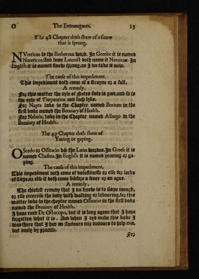 T he 4S Chapter doth fhew of a finew that is fprung. „ - ■ ■ • <*, , NVreticus is the Barbarous U)0;6. Jn Greeke it is named Nurcticos.3nd ionic Latcnifl doth name it Neruicusi Jn • Eugliib it is named fineto fp;ong,as 9 do take it noU>. The caufe of this impediment. Shis impediment doth come of« Crapne 0} a fall. A remedy. got this matter the ogle of $etcs fofe is pad,and fo is tjje ogle Of Turpentine and (ueb Ipke. got Napta lobe in the Chapter named Bocium in the fird bobe named the Breuiary of Health. got Nebula, lobe in the Chapter named Albugo in the . Breuiary of Health. ■ t •» . ” •• % . , . • i *  • ■' •. -' ■ The 49 Chapter doth ihew of Yaning or gaping. OScedo o) Oilitacio bfe the Latin too;des.3n Greek it is named Chafina.3n Engliih it is named penning 0; ga¬ ping. The cauie of this impediment, Shis impediment doth come of bnlntfinelTe 01 elfe fo; lacbe of flfepe,o; elfe it doth come bfefo;e a fener 0; an agor. A remedy. She thiefett remedp that 3 do bnoto is to Dope inougfr, 0; etfe ercercife the bodp toith loathing 0; labouring,fo; this matter lobe in the chapter named Offitacio in the flrtt bathe named the Breuiary of Health. 3 banc read De Oftocopo, but it is long agone that 3 bane fo;gotten tohat it is. 2nd toben 3 opd make this bobe 3 teas there that 3 had Hd floctours no; Dortours to help »’«. but onelp bp p;artife. iro; r