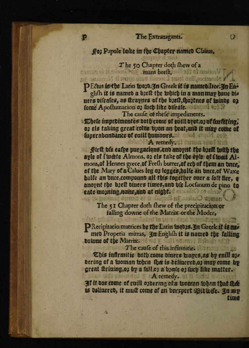 Papule (co&e in fbe Chapter nameo Claims* T he 50 Chapter dotji fhew of a H mans breft. ■ o ' . . , > r:% /’ A pE*This te<!30 Latin fc)0jD,3n Greek if iff tiamctltor^tt En* glifh it is nameo a bjelt the fobicb in a man map bane Di# uers oifeafcs, as (f rapnes of tbe b;eff,Qjojtne0 of tomos 0? fome Apoftumacion 0^ fncb like Difeafe. The caufc of the fc impediments. 0; els taking great coloe topon an be&t,anb if map tome of (uperabanoance of euill bumonrs, ( A remedy. IFirft bfe eafpe purga«ons>ano anopnt tbetyeft foftfj tbe ople of f to&te Almons, o* els fake of fbe ople off inert Al* monSjOf Hcnnes greec,Of Frefli butter,of ecb of f (jetn an bnCP, of tbe Mary of a Caines leg 0; legges,balfc an bnce,of Waxe balfe an brice,eomponno all this together oner a Toff tfer, f anopnt tbe bjeft Diners times,ano bfe Locfanum de pino to sate mojntng, uam^ano at night*  : v #if >iJ S$ffj W The 51 Chapter doth fhew of the precipitacion or falling downc of the Matrix or the Moder* PRecipitacio matrices be tbe Latin tooD^S.Jn Greek if fe flSf# A meoPropetia mitral jn Engliih it is nameo tbe falling toUme of t&e Matrix. The caufe of rhisJnfirmitie, <E&ts tnffrmif ie both come Diners tnapcMS bp emit oj* bering of a toman to&en (bee is beliacreMi map eome bp great Srining,oj bp a fallo: a b?©fe oa fncb like matter. A remedy, 3f it Doe come of cuill ozoermg of a toman toban that tb& is Deltoerco, it mult come of an bnrjrpert fe* Bln m? time