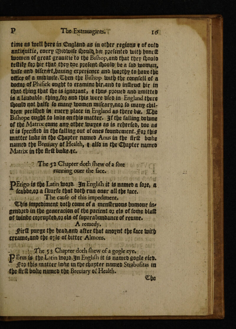 time as toell herein Cnglano as in oiijcr regions * of onto antifjnitic, encrg sgiotoife OjopIq bit p;cfcnteo toitb tjons a toamen of great grauitte to t&e Bdhop.ano that tbes i&oulo tefitfe foj jjir ttjat tbcs ooe pjefent ibonlo be a fao toouwn, toife ana Oifcr&f,bauing crperience ano toojtbp fo bane the office of a miOioifc-Cben the Bifhop truth t!jc ronnfell of a Oottoj of Phifick ought to eramine bir,ano to inSrutf bir in that thing that (be is ignojant, t tbns pjoueo ano amittcs is a lauoable tbtog,foj ano this tuere hfeoin England there tyoulo not balfe fo raanp tooraen mifearp,no; fo mans cbil- b;en periCjeo in encrp plate in England as there bee. SEhe Bdhope ought to Imite on this matter* Jf the failing ootune of the Matrix tome ang other toage* as is reherfeh, hoe as it is fpeciSeh in the falling out of ones founoement. jfo; this matter Im&e in the Chapter nameo Anus in the firtt bmiie nameo the Breuiary of Health, ( alfo in the Chapter nameo Matrix in the Srit bohe-ec. The 52 Chapter doth fhew of a lore running ouer the face. t t pEtigo is the Latin loots, jn Englifh it is names a foje, a fcabbe.o; a fhurfe that doth run ouer all the tare. - . The cauie of this impediment. Cfjis impehiment ooth come of a menttruous humour in• genojeo in the generation of the patient o; els of tome btaH of toinhe co;rupteo,oj els of fuperabunsante of reume. A remedy. , jfirtt purge the heas,ans after that anognt the face ioitb treame,ans the of le of bitter Almons. 1  _ • / * ’ *- ■ The 53 Chapter doth ihew of a gogle eye. P Etus is the Latin toojojn Englifh it is names gogle ties. jfo; this matter l©!se in the chapter nameo Sttabofitas tn the first hobe nameo the Breuiary Ok Health. Che