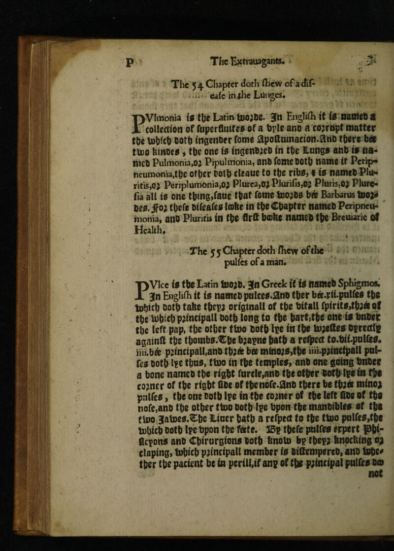 p The Extrauagantt. * .;.3* >* i h * - The 54 Chapter doth fhew cf acfiP -♦ cafe in jhc Lunges, ' ■ .«■ J ■ ' ■ h *■ r ' * » . . Pvtmonia is the Latin tpo;se. 3« English it is names a collection of fuperfliufes of a bple ano a corrupt matter t&c toh*ch Doth ingen&er fome apoftumacion.ans there bee ttoo fcrnscs 9 tbe one to ingenues in the Hungs anb is tia- nieo Pulmonia,o^ Pipulmonia, anb fome Doth name it Pcrip«* neumoma,tbe other Doth cleaue to the ribs, t is nameSPlu- ritis,o; Periplumonia,o; Plurca,o; PiurifisjO; Pluris3o; Plurc- fia all is one thtng,faue that fome too;Ss bat Barbarus too;* Deo. jfo; thefe sifeafes lobe in the Chapter names Peripneu¬ monia, ano Pluricii in (tie firtt bictte named tbe Breuiarie of Health. j. . ' ' * . ^ • t , • &»- i > t ■•*> . ^ - * - :* - i * . • 4 The 5 5 Chapter doth fliew of the pulles of a man. PVlce is tbe Latin toOJd. 3(n Greek if is named Sphigmo*. 3n English it is named pnlces.gno tber ba.rit.pulfee tbe tufjict) Doth take these original! of tbe bitall fpirits,tb;ft of the tobicb peincipall doth long to tbe hart,the one is bnbee tbe left pap, tbe other ttoo doth ipe in (be toeedes Ofrcctlg againd tbe tbombs.Cbe bjagne batb a refpett to.bii.pulfea. ini.ba p:intipall,ano tbe« bee mfno;s,tbe im.peinctpalt pal- res doth if e thus, ttoo in tbe templet, anb one going bnder a bone named tbe right turtle,and tbe other botblfe in tbe comer of tbe right fide of the note.2nd there be tbjee mino, pnlfes, tbe one doth Ipe in tbe corner of the left fide of the nofe,and the other ttoo doth I?c bpon the mandibles of the ttoojatoes.&be lliner hath a refpett to the ttoo pnlfes,tbe totiicb doth Ife bpon tbe fate. 13s thefe pnlfes erpert pbi- flesons and Cbirurgions doth bnoto bg fbep? knocking o, tlaping, tobicb principal! member is didempertb, and tobe« tber the patient be in perill,if ane of tt* principal pnlfes oo not /