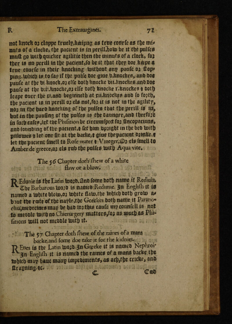 not ftnorit o; clappe trnelp.batipng as true totirfe as tise mt=> nuts of a cloche, epe patient is in pcrilhboto be tt tbe pulfcs mutt go umb quicker agilitie then tbe ininufs of a cloth, fo; tper is no pent! in tbe patient,fo be it tbat tbep Doe berpe a true courfcin tbeir hnochmg untbout anp panic o; fiop» ping.lnbicb is to fap if tbe pulfe Doc gme b.fenoches, anD Doe pauie at tbe bt bnoch,o;elfe Dotbbnoche bii.bnotbes.anODoe panic at tbe toii!.hnoche,o; die Dotb bnoebe f.bnotbes » ootb lcape ouer tbe n.ano begmnetlj at pi.hnockes anD io fojtb, tbe pactent is in peril! o;ds not.foj it is not tntbe agilitp, no; m tbe barO Knocking of tbe pulfcs tbat tbe pertll is in, but in tbe panting of tbe pnlfes ts tbe Caungtr,anD tberfoje in fticb cafes,let tbePhifnion be tircmnipeit fo; fincopacions, ano (ounDtng of tbe patient,* let bun bp;igbt in tbe beD toitb pittoines t let one fit at tbe batbe,t giue tbepactent Ojtnbe,* • let tbe paeicnt finell to Rofe water f Vmeger.2D; tls fmell to Amber de greecc.o; els rob tbe pnlfes toitb Aqua vice, . * . V '  The 56 Chapter doth fliew of a white flaw or a blow. n Edunie is fbe Latin too;b.2nC ionie Dotb name it Rediu'a. ^Cbe Barbarous too;0 is names Redimie. Jn Engliih it is nameD a tebtte bloto.o; tobtte flato.tbe tobteb Dotb groto a* bout tbe rente of tbe naple,tbe Gccekes Dotb name it Parano- chiaimeDetines map be bao to; tbts taufe mp counfdl is not to meoole toitb no Chicrurgery matters,to; as autcb as Phi* Enons mill not meODle toitb it. * \^ • • « > ' • rr . *> ' <* - 1 i . W \k) ' . . , .V' ' The 57 Chapter doth fhew of the raines of a mans backe.and fome doe take it for the kidnies. j> Enes is tbt Latin U)0;6 3n Gnreke it is nameD Nephroi* ■ an Enghih it is nameo tbe raines of a mans bacbe tbe tnbicb map baue mans impeotments, as acb,tbe trttke, anb firasningtt. ' C
