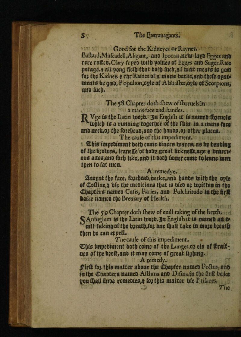 Good for the Kidneyes or Raynes. BaflardjMufcadelhAligant, anO ipocra$>netJ8 !aj?D Egges and rcre rofice,Clary frpeo totth polftes of Egges ano Suger.Rice pa£age,t all pong that oat!) fticM f uist meats is gm to; the Kidnets f tbe Raines of a mans backc,ano tbefc oynf* fnents be g©D; Populiofi,ogle of Alabafter,og!e Of Scorpions, urn fucb* y.. .... ^ .. ^ The 58 Chapter doth fhew of fhreuels in r a marts face and handes. D Vgc is the Latin too^b. 3n Enghfh it tettameb fbltutte ^fobich is a running together of the fbin m a mans face anD nec&o; the foje&eaMna the hanos,©* other places. The caufc of this impediment. Chts fmpern'ment both come Diners toayes. as bp benbfng of the b;otues, leaneRe of boop.great fickneflfeage * benert* ous aetes,ano fuch ltke,anh it Doth doner come toleane men then to fat men. A remedyc. Snopnt the face, fojeheaMecke^ano hanDs forth the ople of Codine,f bfe the meotemes that is bfeo 0; tojrtten ttt the Chapters names Cutis, Facies, ano Pulchritudo in the GrS hake names the Breuiary Of Health. • ■ V* ■ $ I - ‘ •• ' The 5P Chapter doth fliew of euil! taking of the breth. CAnfagium is the Latin bwo.jti Enghfh it 10 named an e« ‘'mil taking of the b;eatb.foj one (f)ail take in more breath then be tan erpell. 7necau(e of this impediment, %bis impediment doth come of tbe Lunges,or els of draft* nes oft&ebrett,ant> it map tome of great figbmg. A remedy. ^firil for this matter abone tbe Chapter named Pe&us, ano in tbe Chapters named Aflhma and Difma,in tbe futt boke gou QialUSnoe remedies,, for this matter bfe Ftifanes. v ' ,> The
