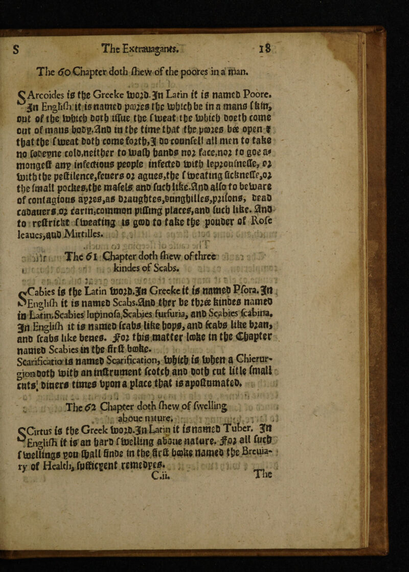 s The 60 Chapter doth /hew of the poores in a than. The Extrsuagants, C Arcoides tS tge Grecke toCjD.Ju Latin it is namcfc Poore. gn Engh/hit isnameD pastes ific iubtebbe tn a mans f fefn> out of the trtrici Doth iffre the ffcueat tfce tohici) ooetb come out of mans boop.SinD in the time that tbepajes bee open f that the f meat both come fo*tb,3 so cotmfdl all men to take - no CoDepne colomeitber to tuaft banbo not face»no; to goea* mongett am? infectious people infecteo tottb lep;otifneffe, at toitbtbe pettilence,fcuersoa agues,tbe ftoeafingCcbnetT^o; tbe /mail pockes,t&e mafets ano tucb lifte-ftao alfo f o betoare of contagious 6p*es,as D^augbtes,bungbiUes,p^t(ons, beab eaoauers.oj carm,common ptffing places,ano fucb Ufee. 8n& to reffrieht fbeating ts goo to take t&e pouber of Roft leaues,auO Mirtilles. ,ibu.... 03 . . JO Si; l* i ilT ■ ^ air The 61 Chapter doth /hew of three fVvaOKs IV I If* X-ltUUi U/U^Ui^lH \J1VV»VI» »» IHIMIVV - *V.«. MEndi/h it is nameb Scahs.Sno tber be tb;® feinoes named - ^ ~ < . . . /> « i . r r _.. r i • _ r A in Latin. Scabies lupinofa,Scabies furfuria, anO Scabies (cabala, go English tt is names (cabs like bops, anb (cabs like bjan, ano (cabs like benes. jfoj this matter Icolte in t&e Chapter nameb Scabies in the firtt braise. Scarificatio IS nameb Scarification, to&lcb is i»bf|t a Chierur* o-ionbotb toitb antnttrnment (cotcb ano both cat title (malt cntsl biners times bpon a place tbat is apofinmatcb. J The $2 Chapter doth /hew of /welling aboue nature. (tw v/WiV » 1 •(! WI v 4 CCirtus is tbe Greek toojb.Jn Latin it isnsmeO Tuber, gn ^En^lilh it is an barb ftoelling abotie nature, jfai all (mb f meltings pon ©all Snbe In tbcSrtt braise nameb tbe Breuia- ry of Health, rmfiegent remtbpes.