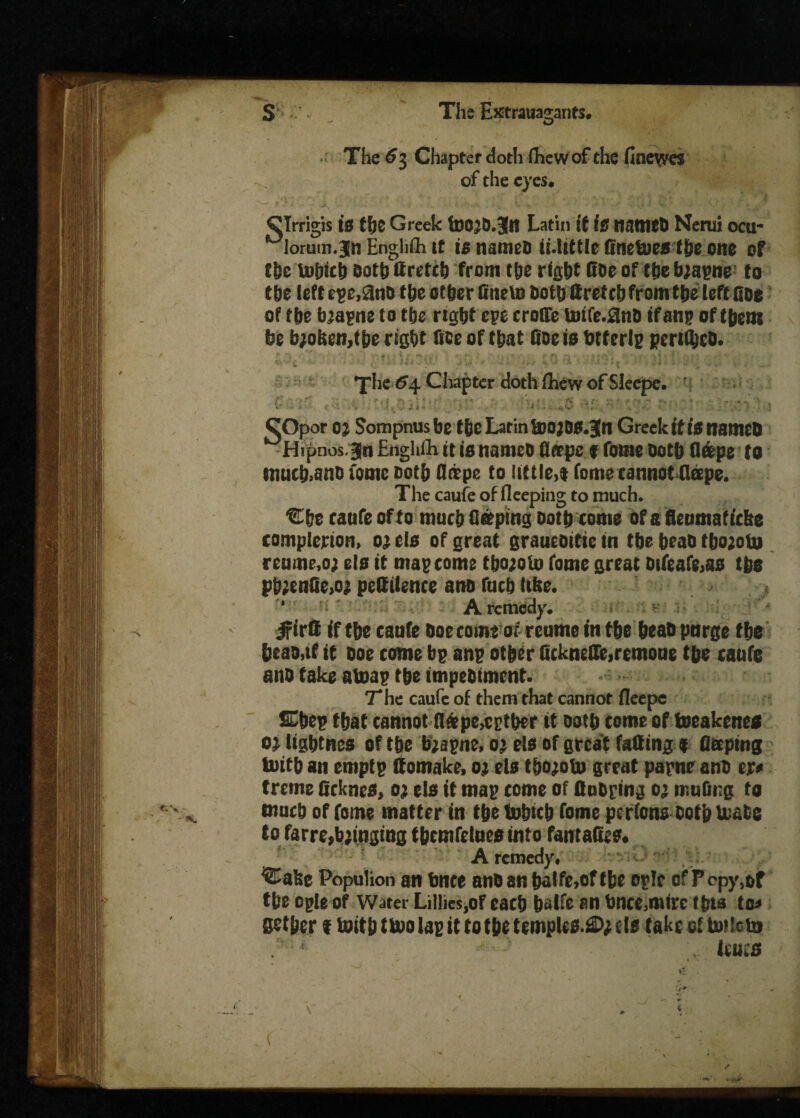The 63 Chapter doth fhew of the fine\yes of the eyes. CTrrigis is the Greek fro;d.3fr Latin if is named Nerui ocu- ^lorutn.jm Enghfli tt is named ii.little fftiefres the one of the touted dotbttretch from the right Coe of the b;apne to the left ege,$nd the other Cnefr doth ttretch from the left floe of the bmgnc to the right epe crofTe totfe.SinO if an# of them be b;ol$cn,the right fide of that fide is fetter!? periled. The 64 Chapter doth (hew of Sleepe. ‘ (•'/ . . , •/ V. ;£ •/ r-; QOpor o; Sompnusbe the Latin fro j&s.jn Greek it is named MHipnos jn EnghUi it is named fleepc f fome doth flips to mucb>and tome doth (tope to little,! fome cannot fleepe. The caufe of deeping to much. Che caufe of to muchfliping doth come of a flenmaf tebe completion, 0; els of great graucditie in the head tho;ofr reume,oj els it map come thoeofr fome great otfeafe,as the ph;enfle>o; pettilence and fuch tide. A remedy. jftrfi if the caufe doe come of reume in the head purge the head,if it doe come bp anp other ficknefle,remoue the caufe and fake a toap the impediment. The caufe of them that cannot fleepe &hep that cannot fl0tpe,cpther it doth come of toeakene* 01 iightnes of the b;apne, 0; els of great fatting * fletptng frith an emptp ttomake, 0; els t&o;ofr great papne and er* treme Ocknes, 0; els it map come of flooring 0; rnuflng to much of fome matter in the frbich fome perfons doth brads to farre, bringing thcmfelues into fantattis* A remedy# Cafee Populion an fence and an halfe,oftbe ople of P cpy^f the ogle of Water Lillies,of each balfe an fence,mire thia 10* flether t frith tfro lap tt to the temples.®; els take ol frdcfr v ieucs . ‘ ^ 1 S. - *£ . '■it (
