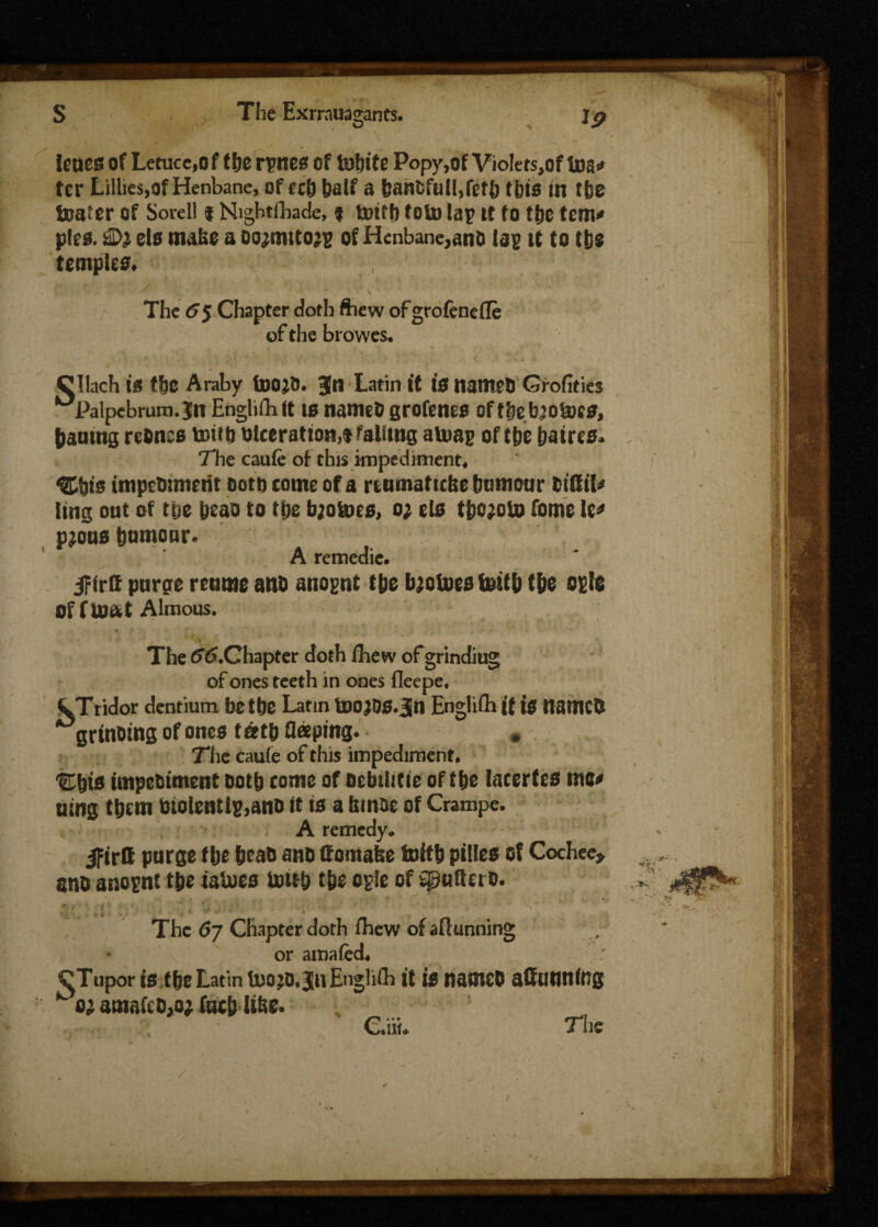 tones of Letuce,of t&e rpnes of tnbite Popy,of Violets,of tea* ter Lillies,of Henbane, of ccb bad a banfcfull,fefb this in tbe boater of Sorell $ Nightfbade, i toiff) toto la)? it to t&c tem* pies. els make a oo^mitojg of Henbane,and lag it to tbs temples* Vs. . * ' \ . The 65 Chapter doth £hew ofgrofenefle of the browes* Clinch is fbe Araby foojb. Jn Latin it 10 Itamet) Grofities ^Palpebrura.Jtr Englifh it to named grofenes oftbeb’obocs, bautng rednss toiib ulcerations falitng atuag of tbe batres. The caufe of this impediment* Cbts impetmnetit ooto come of a reumaf icfee btmiour didil* ling out of toe beao to tbe bjoloes, 0; elo tbo^oto feme to* pjous bomonr. A remedie. jFirtt purge reume and anognt tbe fyotoesfcitb tbe ogle Of f tUtit Almous. The ^.Chapter doth fhew of grinding of ones teeth in ones fleepe* CTridor dentium be tbe Latin toOJDS.Jn English if 10 named grinding of ones tatb deeping. * The caufe of this impediment* *&bt0 impediment ootb come of oebilitie of tbe lacertes me* uing them diolentIg,ano it to a brnoe of Crampe. A remedy* ifirtt purge flje bead ano domafee toitb pilles of Cochee* and anognt tbe taloes ttritb tbe epic of Sgtiderd. The 67 Chapter doth fhew of aftunning or amafed* ^Tupor is tbe Latin Uiojo.ju English it is named adanning ^ 02 amafcd,o* fucb libe. C.iib The Vf'» . v>‘: /