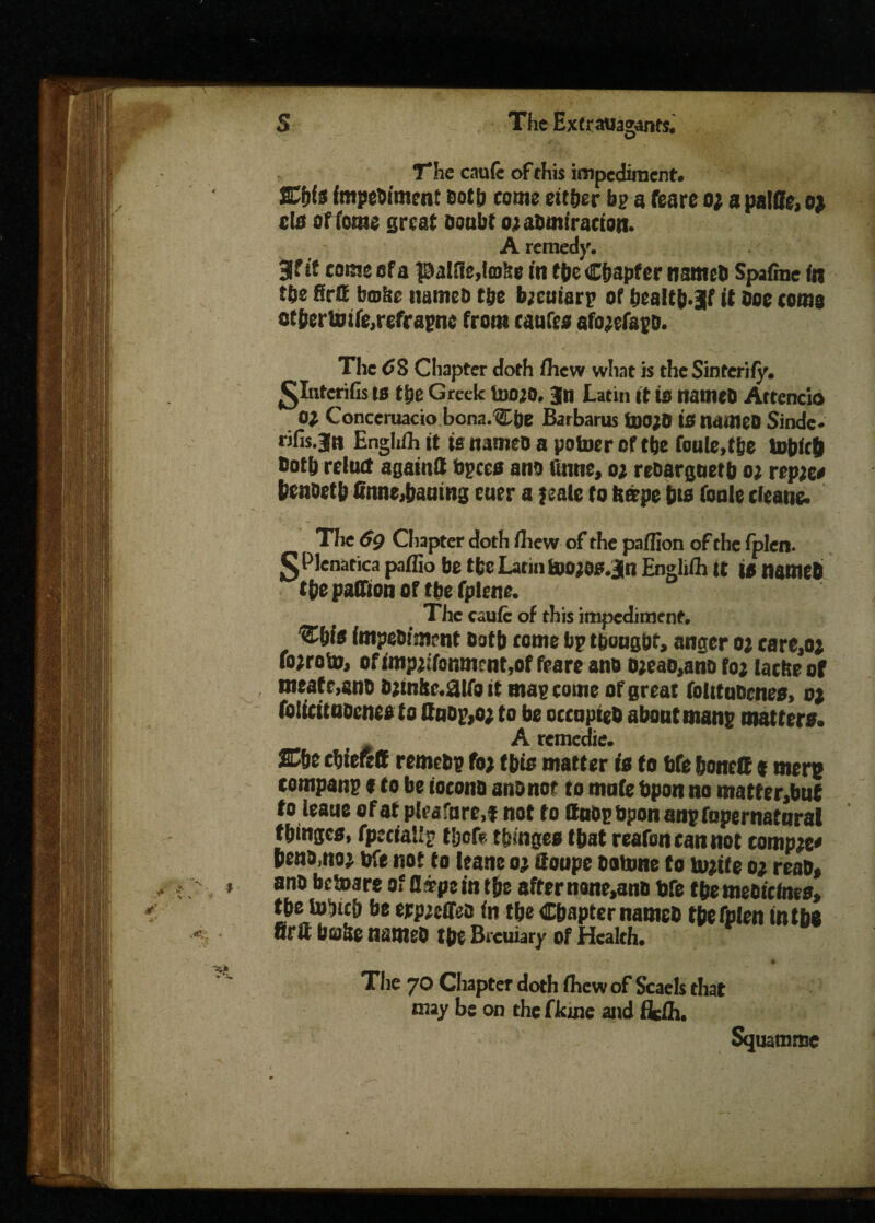 o The cauie of this impediment. Sl'vIs fmpeoimenf Both come either bp a feare 0} apalfife,ej eta of tome great Doubt ojaBmiracton. A remedy. 3f if cams of a |9alffe,to>Se in the Chapter nameD Spafme in the firffi bmiir itameb the b;cuiarp of bcaltb.jf it Doe corns otberimfe.refrapne from caufes afojefapD. The 68 Chapter doth ihew what is the Sinterify. £Interifis to the Greek IddjO. 3n Latin it is nameD Attend® 0} Conceruacio bona.Cbe Barbarus tDO;0 10 nameD Sinde- rifis.jn Enghfli it is n3meo a potoer of the foule.tbe tobfeb Doth reluct againtt Specs ano ftnne, oe rebarguetb o; reptea benoetb finne,bautng cuer a jeale to fc&pe bis fonle dcane. The 6g Chapter doth fliew of the paflion of the fplen. gPlenatica paflio be tfee Latin toojos.jn Engliih It it nfltWb the paflion of the fplene. _ The caufc of this impediment. C&fo impebiment Doth tome bp tbottgbf, anger oj carc,oj fojroto, ofimp;ifomnrnt,of feare ano o;eao,ano foj ladte of meafe,anD Djtn!tc.0ifg it map come of great folttuDcnes, oj (olicitnDcnes to QnDp,o; to be occnpteD about manp matters. A remedie. ®c cbieRff remebp foj this matter is to bfe boneff t mere companp * to be tocono ano nor to mnfe bpon no matfer3but to leaue ofaf pleafure.f not to flubpbponanpfopernatural f binges. fpeciaUp tljofe tbinges that reafoncannot compact benamoj bfe not to leane 03. if oupc botone to tojife 0; reab» anb betoare of fl s?pe in tbe after n«ne,anD bfe the meoicints, tpe tobicb be erpeeffeb in tbe Chapter nameb tbe fplen in tbe firft buile nameD tbe Brcuiary of Health. • * * . • - > • *■ The 70 Chapter doth fhewof Scaels that may be on thefkine and fiefii. Squamme