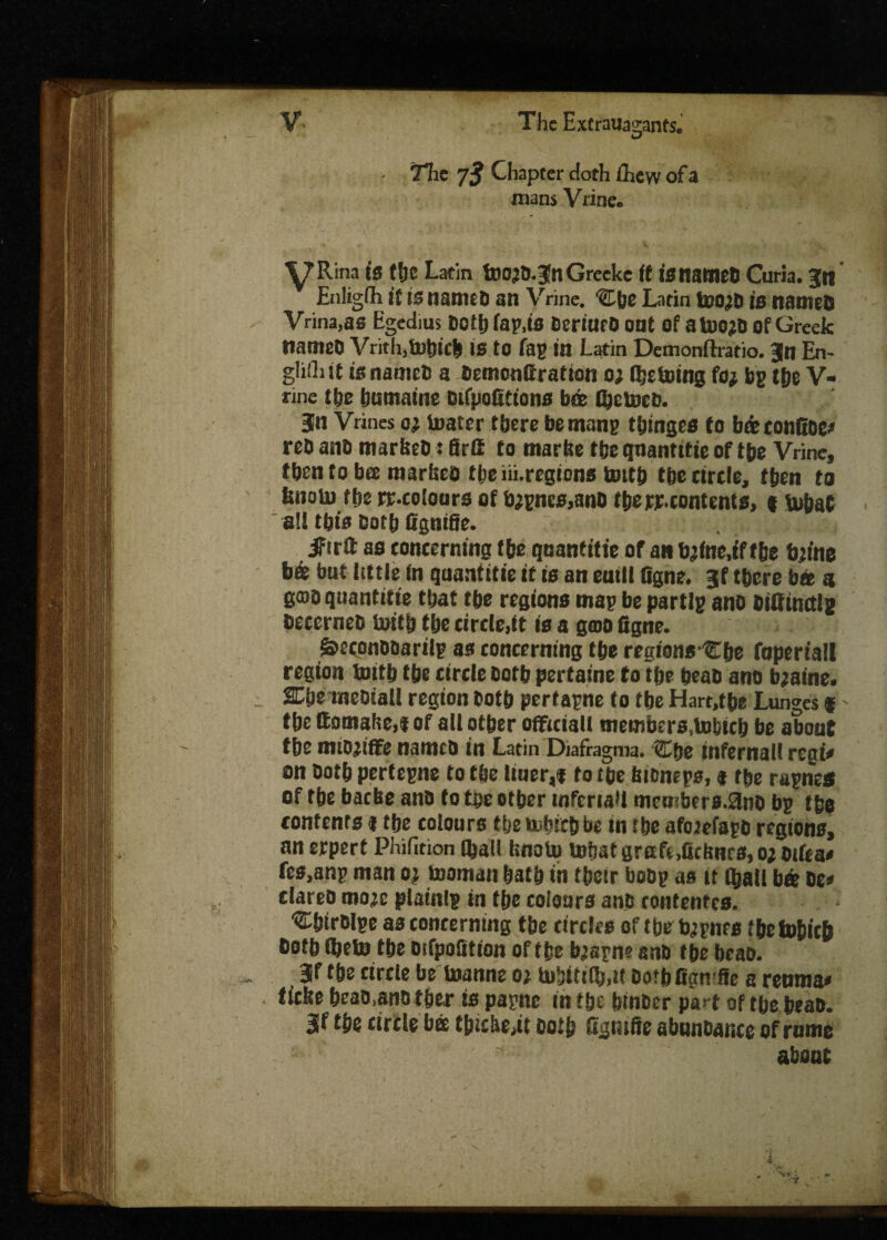 - • The 7$ Chapter doth fiiew ofa mans Vrine. ■y Rina is (he Latin foO’O.gnGreeke (t 13 named Curia, gn Enligfh (t is named an Vrine. 'SEbe Latin tsojb is named Vrina.as Egedius Dofijfap.tB deriUfO out Of ataydof Greek named Vrith,tobicb is to fap in Latin Demonftratio. gn En- gliiliit is named a demonfiratton oj (betoing fo# bp (be V- rine the tjumaine Difpofittons befe Vetoed. gn Vrines oi toafer there be mans ttnnges to b& confide* red and marked: firtt to marke tbe qnantttie of tbe Vrine, then to bee marked tbe iii.regtcns bottb tbe circle, then to bnoin tbe rr-coiours of tygnes>and tbe re.contents, «fubat  all tbts dotb fignifie. jFirft as concerning tbe qnantitte of an tytae,ff tie tyfoe &« but little in quantitie it is an euill figne. gf there bib g gmo quantitie tbat (be regions map be partlp and difitnctlg decerned toitb tbe circle,it is a gcoo figne. &econddarilp as concerning tbe regions Cbe fopert'all region toitb tbe circle dotb pertaine to tbe bead and bjaine. SCbe mediall region dotb pertapne to tbe Hart,tbe Lunges t' tbe ftomake,? of alt other official! members,bobicb be about tbe mioyffc named in Latin Diafragma. Cbe infernal! rcgi< on dotb pertepne to tbe ltuer,f to tbe kioneps, t tbe rapnes of tbe baeke and to tbe otber infcriaU mcn bers.3nd bp tbe contents 11be colours the Mncbbe in tbe aforefagd regions, an erpert Phifition (ball knoto tobat gretfe .fitknes, o; oifea* fcs.anp man oj teaman bath in tbetr bobp as it (ball bee be* dared more plainlp in tbe colours and rontentes. •Cbirdlpe as concerning tbe circles of tbe typnes fbetobicb doth fijeto the difpofition of the b^apn? and tbe bead. gf tbe circle be toanne 01 to!jiti(b,t! botbfign ffe a reuma* tieke bead,and tber is papne in tbe binder part of tbe bead, gf tbe circle bee thickest dotb figtnfie abundance of rume about