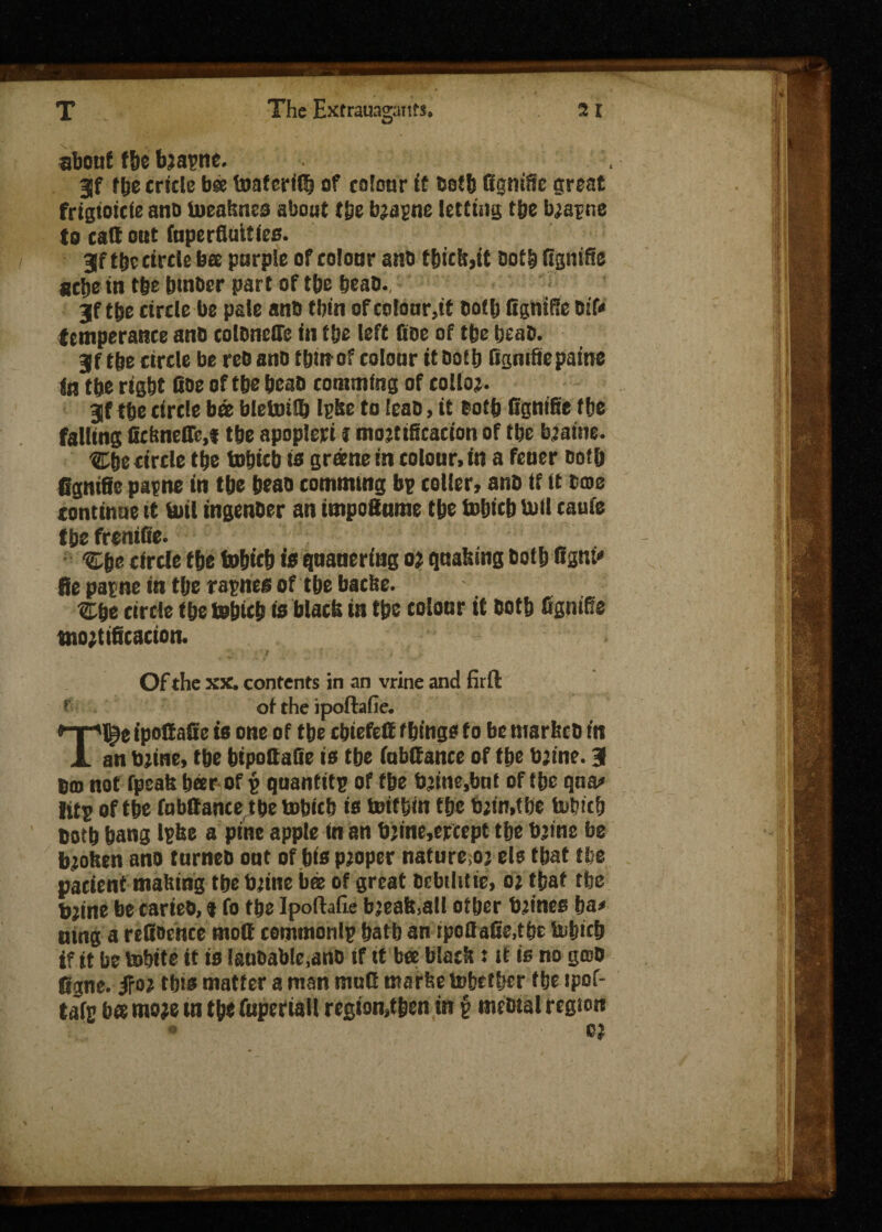 about f&e bjapne. 3f fbecricle bee toafcritk of colour ft Ootb Ggniiic great frigioicie ano toeaknes about tie bjapne letting t’ge b^apne to cart out fapcrfiuttlco. 3lf tbe circle bee purple of colour anO tbict;,it ootb Ggniffe acbe tn tbe butter part of tbe beao. jf tie circle be pate anB tbin of colour,it Bollj Bgnifie Bif« temperance ano coloneffe in tlje left fioc of tfee beat). 3f the circle be re& ano t bin of colour it Dofb Ggmfiie paine in tbe rtgbt Coe of t&e beao commfng of colloj. jf tbe circle bee bletoiSk Ipke to EeaD, it Both fignifte tbe falling ficbneOM tbe apopleti j mortification of tbe bjaine. Cbe circle tbe tobicb to greene in colour, in a feuer Doth fignifle papne in tbe beao commutg bp colter, ano if ft bate continue it bit! tngenoer an tmpoSume tbe tobicb loti cauie tbe freniGe. circle tbe tobicb to quauering oj quaking Ootb Cant* fie patne in tbe rapnee of tbe baefee. Cbe circle tbe tobicb to black in tbe colour it Ootb fignifle mortification. Of the xx. contents in an vrine and firft f of the ipoftafie. Tl^e ipoGafie to one of tbe cbiefcrt f bingo to be markeb in an mine, tbe bipoCaQe is tbe fabrtance of tbe b’ine. 31 0(0 not fpeakbeer of p quantitp of tbe brtne.bnt of tbe qna« titp of tbe fobttance tbe tobicb to toittjin tbe bjin.tbe tobicb ootb bang Ipke a pine apple in an b’ine.ercept tbe b’ine be broken ano turneo out of bto proper nature.o; els tbat tbe patient making tbe brtne bee of great Dcbtlitie, o; tbat tbe bjine be carieo, * fo tbe Ipoftafie bjeak,all other mines ha* uing a reCoehce mort cemmonlp batb an iportafie,tbe tobicb if tt be tobtte it is lauoable.ano if tt bee black: it is no goto figne. fro* ibis matter a man murt marfeetobetber tbe ipof- tafp bee mo;e tn tbe fuperialt regton,t&en in § mcotal region C$2