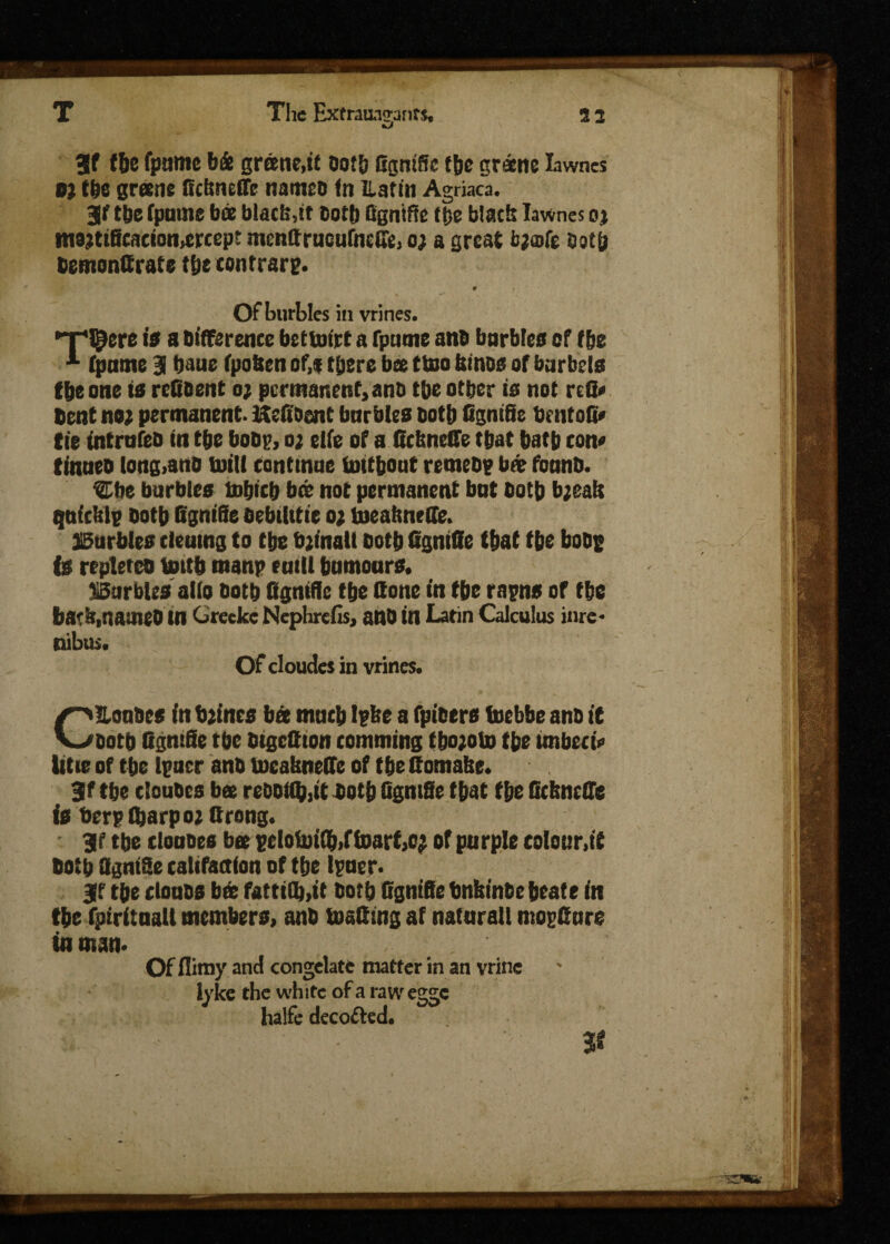 V fbe fpamc b& grane,it dotb GgniSc (6c gratne Iawnes 0) the greens Gcbneffc named fn ILatin Agriaca. jf (be (pome bee black,st cotb fignifle (be black Iawnes oj tnajtificacion^rcep? mcnGrucufnetfe, o; a great bjofe deep demonttrate (be contrary. Of hurtles in vrines. a Difference bet&rirt a fpnme and barbies of (be A (pome 3 baue (poften of,* there bee ttoo kinds of barbels f6e one is rc&dent o; permanent, and tbe other is not rcG* Dent no; permanent. Hcftoent barbies both Ggntfic bcntoG* tie intrnfed in tbe bodp, o; elfe of a Gcbncffe that batb con* tinned long>and troll conttnae imthout remedy bar (band. etie burbles tobicb bee not permanent bnt doth bjeak quick!? doth GgniSe debtlitie o; tneabnede. burbles cleumg to tbe bjinalt doth GgmGe (bat tbe bode is repleted tottb manp mill bumours. Burbles alio dotb fignifle tbe done in tbe rapns or tbe bark,named tn Grecke Nephrefis, and in Latin Calculus Hire- nibus. Of eloudes in vrines. CEondes in brines bee mntb Ipke a fpioers foebbe and it dotb fignifle tbe dtgettton comming tbo;oto tbe imbeci* title of tbe lpucr and tocabneffe of tbe fioma&e. 3f tbe eloudes bee redo((b,tt dotb figntSe tbat tbe Gckncffe is berptbarpo; firong. - 3f tbe eloudes bee pcloiui(b>ftoarf,c; of purple colour,it both fignifle califaction of tbe Ipner. Iff tbe clouds bed famOj.it dotb fignifle bnkinde beate in tbe (piritnsU members, and toafimg at natnrall mogfinre in man. Of flimy and congelate matter in an vrine lyke the white of a raw egge halfe decoded. fir \