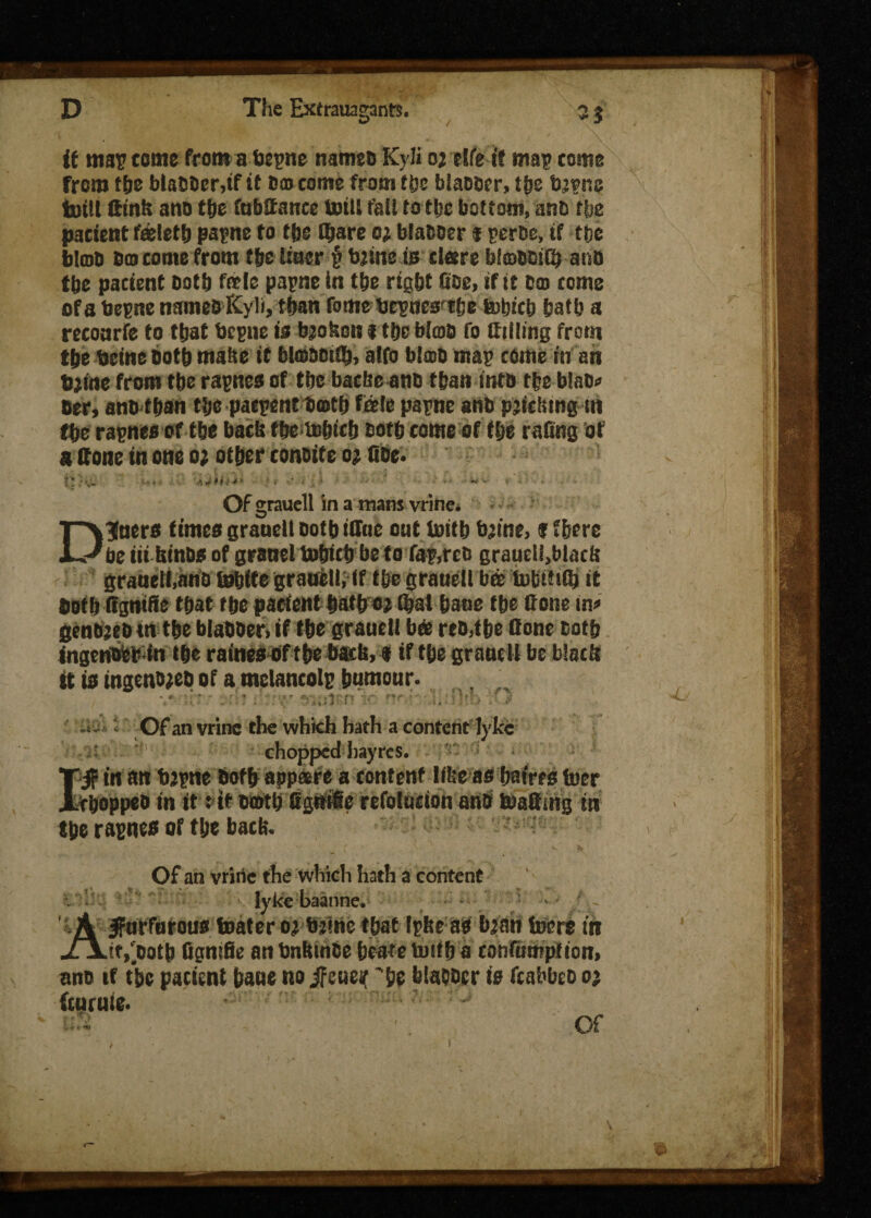 if mar tome from a bepne nameo Kyli oj fife it mar tome from the blabber,if it 6® tome from fbe blabber, tbe bjvne toill ttinit ano the (absence ttsiil fail to the bottom, anb the patient feletb papne to ffjg (bare o; blabber « pertse, if the blob bo tome from tfje liuer § tojine is tlsre bfffibOiG) ano tbe pacient both foie papne in the right Gee, if it bo tome of a bepne nameo Kyli, than fame bepues'the fobteb &atb a recoarfe to that bepne is broken i tbc blob fo Silling from the beine both matte it btobbtlb, alfo blob mar come in an bjtoe from tbe rarnes of tbe bacbe ano than into tbe blab? ber, ano than tbe paepent both foie parnc anb p’lritmfin (be rarnes of tbe bach tbe tobtcb ootb tome of t&e ra&ng of 8 Gone in one o; other conoite o; Gbe. Of grauell in a mans vrine. Diners times grauell both iffne oat toitb bjine, f (here be iii hinbs of grsael tobitb be fo fap.rcc grauel!,blacb granell.ano tebite grauell; if tbe grauell bo tobitiib it botb Ggntfie that tbe patient batbojGjal bane tbe Gone in? genojeb m the blabber, if the grauell bee reo.tbe Gone both ingenoepin the rainesof tbebach, f if the grauell be black it is ingenojeo of a melancolp humour. • # • - '•. f v t ■ <v- • 1C t*f'*\*“ Of an vrine the which hath a content lyke /r.iSi - •!. chopped hayres. I'§ in an bjpne both appeere a tontenf libe as bafrts (tier tboppeb in itt if both GgttiGe refolntion anb toaGmg in tbe rarnes of the bach. Of an vrine the which hath a content lyke baatine. • • f}~ Jfarforous toater oj bjine that IpheaP bjan foere in _.it,'ootb Ggntfie an bnhinbe bcate tuif b a conftitnpiion, ano if the patient bane no Jfeueif be blabber is fcabbeo o; fcurnie. Of