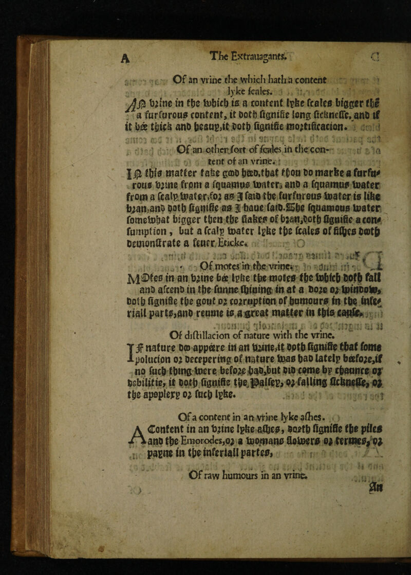 rr V X - Of an vrine the which hath a content lyke kales. J ' ' r twine in ffje tuijic!) is a content l-pbe fcales bigger the a furfurous content, tt ooti) figntfie long ficUncfic, ana tf it b« tgics anb beaus,it both figmfie mo’ttfieacion. smyy »5 ?• ■; i«Hi sjT Jti Sftgtq a! 0\ . • :;;:1 Of an ether fort of kales in the con¬ tent of an vrine. this matter take gtob bao.tbat f&ott bo tttarke a farftt* roue bjuie front a fqaamno Inater, anb a fquamus inater from a feats Inater,foj as 3 fato tbc furfurous inater is like b;an,anS both figntfie as § baue fatO.SSlje rquamous Inater fometobat bigger tfjen t&e flakes of bj&tt,botb figntfie aeons fnmptton, bat a kalj? inater Igke tbe ftales of fityes bcotb oemonfirate s fetter. Encke, O ■ tt t v h ....; z.x e$*>a turnip nmm sv. ; ' Of motes in the vrinei y. ydis*;n:h: l *n ail ferine bee Igbe tfee mok$ tit to&fcb both fall anti afeeno m Hz funne fljtning in at a fiojc 05toitwoto, Botb (Ignite t&e gout 05 corruption of humours in tit infg# riall partMno reattie isagreat swt&v in tbte eaufe* • sn 3 fc. ( . . Of diH: iliac ion of nature with the vrine. I f nature &© appetre in art optbitgnifte ttaf feme polucton 05 oecepering of nature fioae bao latelp bafo^tf no fucb t&ma toere before bao>but did come bp cfmunrc o| Dsbilitie, it Ooti) figntfie tbe palfcp, 05 falling ficlmefle, 01 tbe apoplejrg 05 fucb ipbe. 1 Of a content in an vrine lyke allies. A Content in an fyine Ipbe aftes, $o*tb (ignite tit pile* /*ant> tbe Emorodes,o5 * tcopano Stiner# 05 tcrmceyoi papne in tit inferiatl partes, Of raw humours in an vrine. 0ft