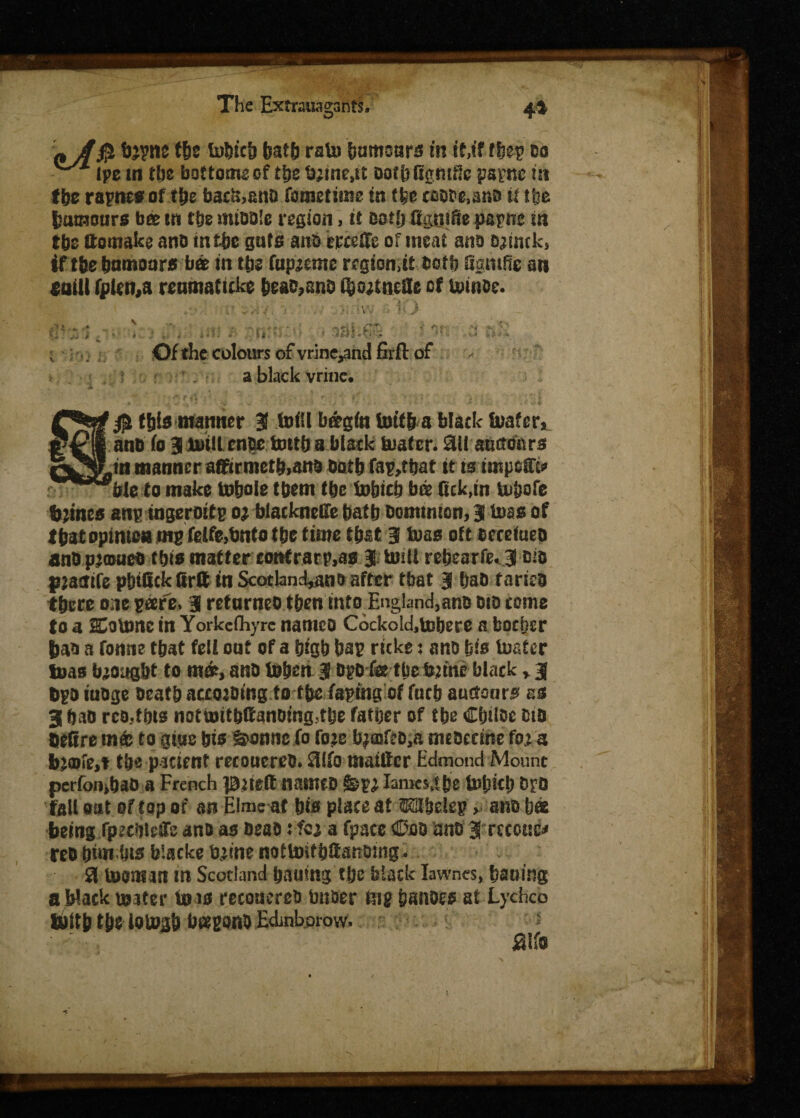 njf$ tOTW tbe lodicd bath ratu bumoars in if,if ffeet? do ipe in tbe bottoms of the b;mc,it oofbftgmrlc papnc m f&e rapne# of tbe bacu,snD fometime in (fee coddMnD it tbe bomour* bee m tbe middle region, if Dotfj SgtiiSe papne m tbs ttomake and mtbs guts and trcsffe of meat and ojimk, if tbe bnmoars ba in tbs fupjeme region,it both Samis an eaili fplen,a renmaticke beaD?ano (bojtne&e of toinde. ' :'i ■ - 'A J . ? >: .!tW .■ • }i J  * <• h ■ Aj * ,n: ; ' ■ ■ 181-t^ Of the colours of vrinc^nd firft of a black vrine* a$ this manner 31 foill b&gfo tottb a black tuafer, and fo SB mill cnee totth a black tuafer. £Ul anttefors in manner aftirmetbiand Doth fap,tbat it is tmpeffi* bit to make to&ole them tbe tobteb bee Sck,in lubofe bjines anp ingeroifp o; blacknede batb Dominion, 3 boas of that opimoa tnp fetfe,bnto tbe time tb&t3 baas oft decefoed andpimuea this matter confrarp,as 3 umi rebearfe* 3 Did pjacfife p&tllckfirtt in Scotland*ano after tbat 3 bad faried there one pare. 3 refurneo then mto.England,ano did come to a HCottmc in Yorkeihyre names Cockokhtubere a boeper bad a fonne tbat fell oof of a btgb bap ricks: ano bio toater toas brought to ma, anD toben 3 DpD fe tbe fcjfrie black > 3 dpd nidge Death according to tbe taping of fucb auctonr^ as 3 daD rco.tbts nottoitbftandmg,tbe father of tbe Cbtloe did detire mfo to gius bis ^onne fo fo?e b^£DfeD,a medeeme fo; a b>a>fe,t tbe-patient recoucred. 5llfo nun Her Edmond Mount perfombao a French pjteft named $&n lament be Uifmb Dro fall oat of top of an Elme at bis place at MIbelep, ano bet -being fpecbieiTe ano as DeaD tfcj a fpacc €>oo ano 3 eecoue^ red bitmbis blacke tone nottoifb&anomg. 51 inoman m Scotland baumg tbe black Iawncs, bailing a black wafer to is reconercd Under tup bandes at Lychcb tbltb t&e iotogb bapond Edinbpmw. jaif® *N
