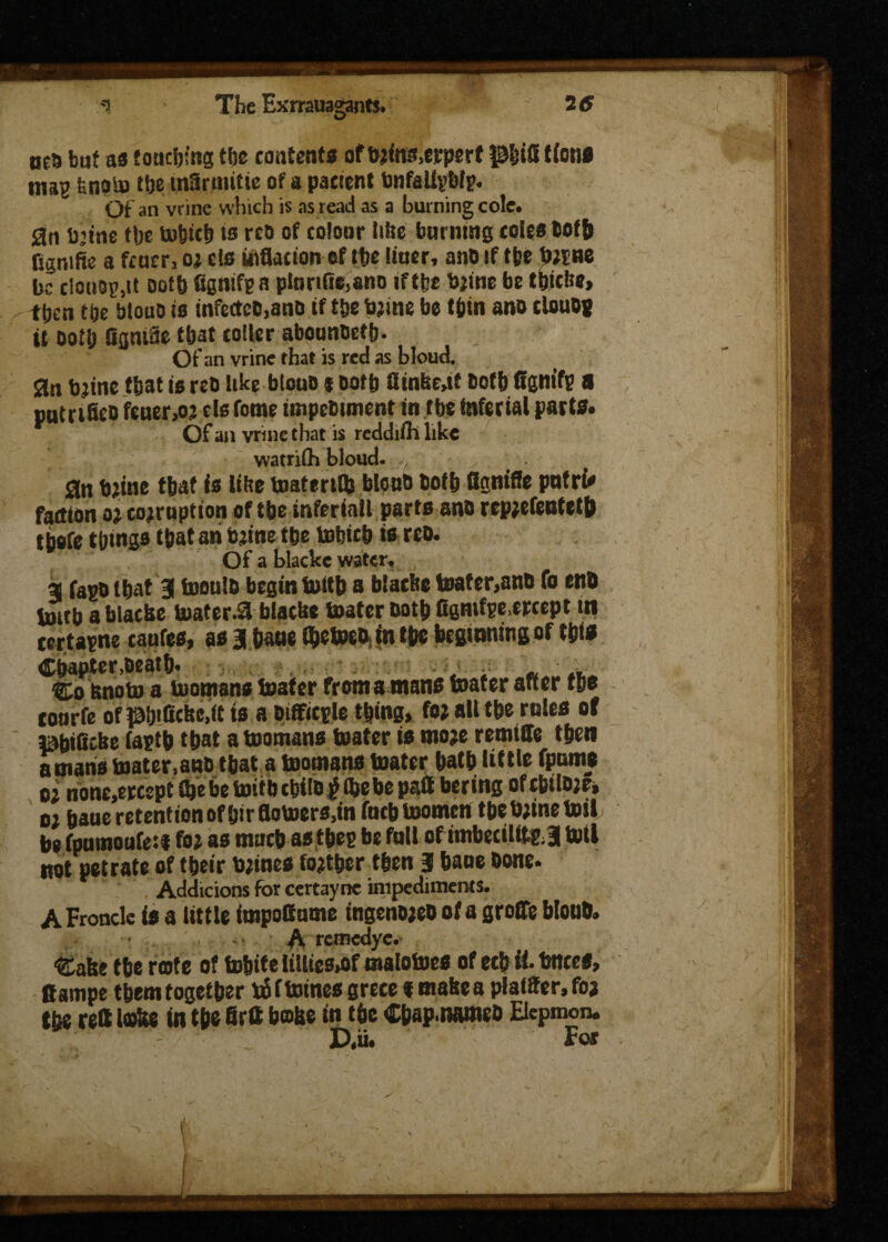 oca but as touching the contents ofbrins.erpert pEjid (ions inag fenolu the infirniitie of a pacient bnfaUybti. Of an vrine which is as read as a burning cole. 2n b’ine tlje to&itb to rco of colour (the burning coles Coffj fignifie a fcucr, or c!s inflation of the Uuer, ano if the twine be clouop.it Doth fignifi a ptunfie.ano iftfee brine be thicke, then the btouo is infe(tcD,anD if the brine be thin ano clouo* it Doth figniSe that coller abounDeftj. Of an vrine that is red as bloud. Sin brine tbat is reo like btoub $ Doth fltnbe.it both ffgnifi a putrifieo fener,or els feme impebiment in the tnfertal pacts. Of an vrine that is reddiihlike watriih bloud. . 3n brine that is like tnatmflj bkmb both tignifle pntrf* faction or corruption of the tnferiall parts ano reprefenteth thefe things that an brine the tobicb is reo. Of a blacke water. a fapbthat 3 toeulb begin tottb a blacke tester,ano To end imtb a blacke boafer.3 blacke boater both fignifie,treept in eertaine caufes, as a bane t&etoeo in the beginning of this Chapter,Death- , i « » Co Knob) a boomans boater from a mans boater after the tourfe ofphifickc.it is a Difficile thing, for alt the roles of pbificke faith that a boomans boater is more remtffe then a mans toater.ano that a boomans boater hath little fptrnie or none,ercept (he be boith cbtlbtf the be pafl bering of cbitore, or hauc retention of hir floboers.in fucb boomcn the brine toil he fpnmoufei* for as much as tbei be full of imbecillti J bull not petrate of their brines forther then 3 haue bone- , Adchcions for certayne impediments. A Fronde is a little impoitume ingenoreb of a groffe blouh. A remedye. Cake the rote of tohite litlies»of maloboes of ecb it. tmees, Campe them together tff tomes greee % make a plaiffer.foj the reft loke in the firtt bake in the Cbap.nameb Elcpmon. D.ii. For