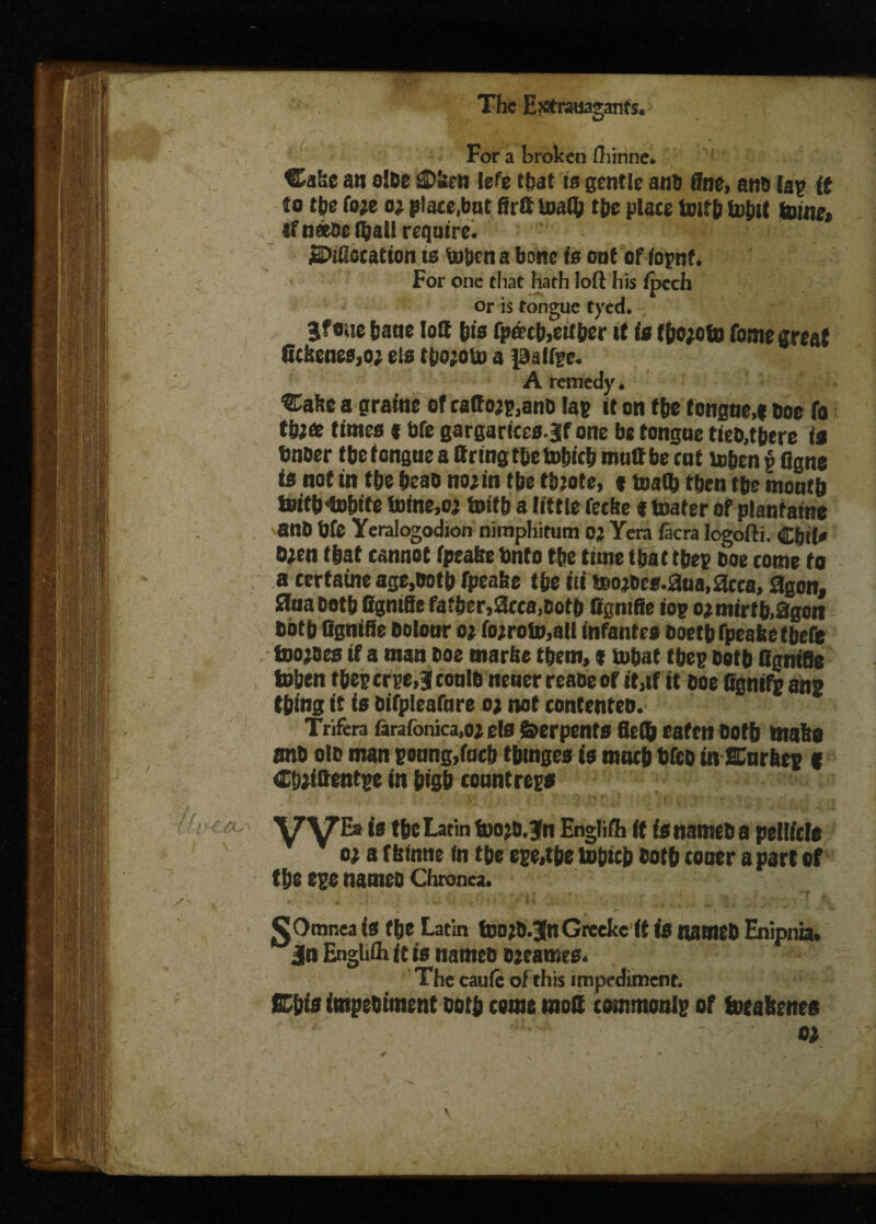 IS ir'f ^ L. s &'• \ - pi- t . y- f x The Extrauaganfs. For a broken fhinne. Cake aw olDe £>»cn lefe that is gentle anD fine, atis Jap tt to the foje oj plate,bat, firtt toaflj the plate toitb tobit tome, af natoc Ojall require. SPiiSctation ts toben a bone is oat of fopnt. For one that hath loft his ipech or is tongue tyed. Jfoue bane loft bis fpd?cb,either it is tbojeto fome great 6tkenes,o; els tpojoto a palfge. A remedy. ®abc a gratae of rattoj^anD lap it on the tongne,i Doc fo tbjfc times * bfe gargarices.jf one be tongoe ties,there is fmoer tbe tongue a Bring thetobicb mull be cat teben p Ggne is not in tbe bcao no jin tbe thjote, « toata then tbe month toifb to&ite toine.oj toitb a little fetbe t toater of plantains anb bfe Yeralogodion nimpliitum oj Yera facra logofti. Cbil* Ojen that cannot ipeafee bnto tbe time that tbcp Doe tome to a tertaine age,Dotb fpeabe tbe iii teojDes.aua.acca, agon, ana Betb Bgnifie father,acta,Both ffgnifie top oj mirth,agon Both fignifie Dolour oj fojroto,ali infantes Boetb fpeabe tbefe toojBes if a man Doe marbe them, i tobat tbep Doth Ggnifis toben tbeperpe,3 couth neuer reaoe of it,tf it hoe Ggnifp ans thing it is bifpleafure oj not contenteb. Trifera farafonica.oj els Serpents fltfo eaten Both make anb olb man poung,fucb tbtnges is much bfeD in JCurhep f ChjiBentpe in btgb countreps / - ‘ - V-: | ‘ ' * •’t • ' - « Vyii is the Latin toojb.3fn English ft is names a pellicle oj a f binne fn the epe,tbe to&icb both toner a part of the m nameb Chronea. . * ..h  ;• • ... .. > .**: 4 J,; * *$•.A gJOmnea is the Latin toojD.JnGrceke it is nameb Enipnia. jn Enghflx it is nameb ojeames. The cauic of this impediment. Eh is impebiment both come moQ commonlp of toeabenes oj