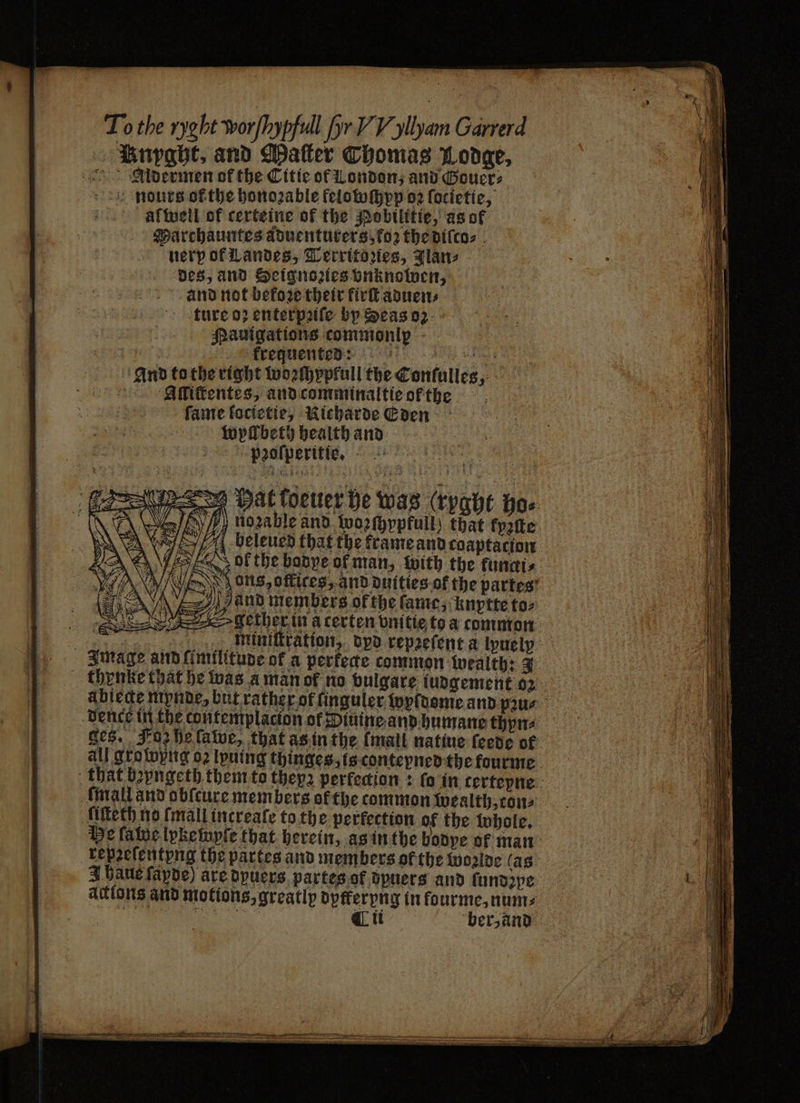 To the ryght worfhypfull [yr Y Y yllyam Garrerd Enpabt, and Matter Thomas Lodge, Aldermen of the Citic of London, and Gouer⸗ ce mounts ofthe honoꝛable felobochpp 02 focietic, afíuetl of certeine of the Pobilitie, as of Marchauntes aduenturers, ko; the diſco⸗ nerp of Landes, Territoꝛies, Jlan⸗ des, and Scignozies vnknowen, and not before their firſt aduen⸗ ture 07 enterpꝛiſe bp Seas oz Pauigations commonly ‘frequented: And to the rig beleued that the frame and coaptacion Dok the badye of man, with the funtis ons, offices, and duities of the partes! and members of the fame; knyptte to⸗ > gether in a certen vnitie to a common . mimiſtration, dpd repꝛeſent a lyuely Image and fimilitupe of a perfecte common wealth: 3 thynke that he was a man of no vulgare iudgement 2 ablecke mynde⸗ but rather or finguler wyldome and pꝛu⸗ vence in the contemplacion of Piuine and humane thpn⸗ ges. Foz he ſawe, that as in the {mall natiue feede of all growyng oz lpuing thinges, is conteyned the fourme that bepngeth them to theyz perfection: fo in tertepne mall ano obſcure members ok the common wealth, con⸗ Alſteth no (mall increaſe to the perfection of the whole. He fatue lyke wyſe that herein, as in the bodye of man repzeſentypng the partes and members of the Wwoide (as 3 haue fapde) are dyuers partes ok dyuers and ſundꝛye actions and motions, greatly dpfferyng in fourme, num⸗ n 5 au ber, and NAS EN, A ̃ͤ ͤ — O TT a e rt