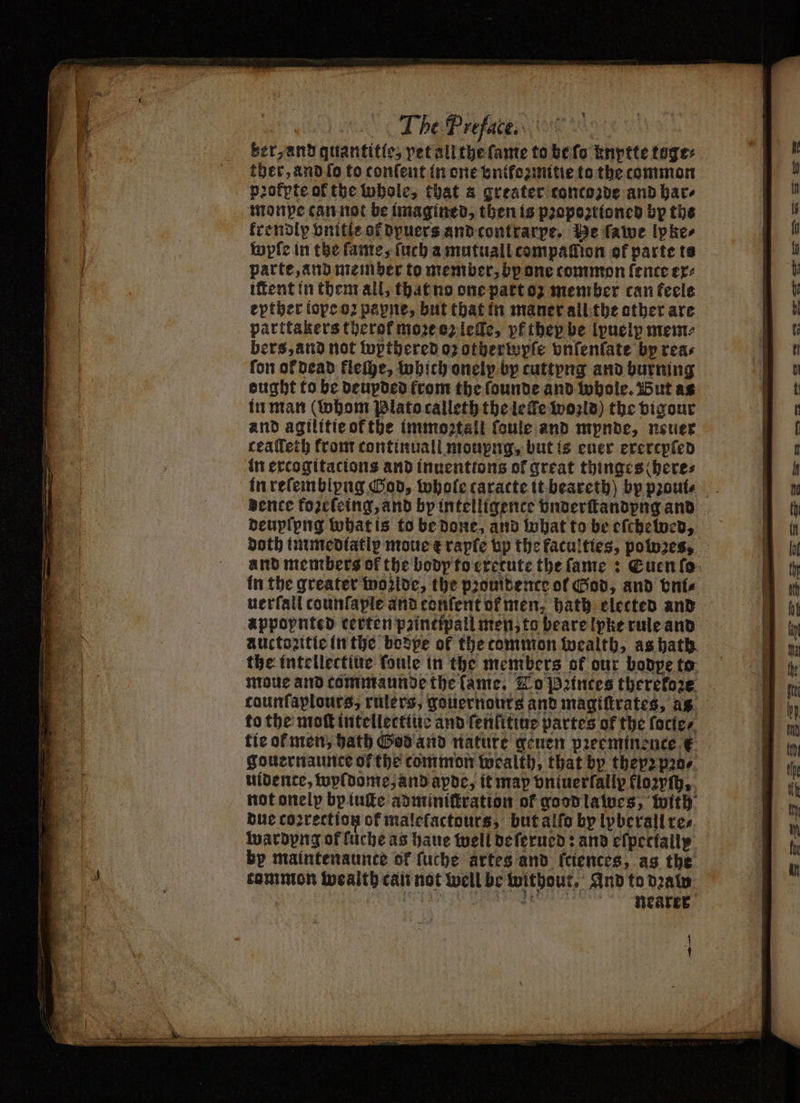 | The Preface... ANN ber, and quantitte, vet all the ſame to be ſo Enptte toge: ther, and ſo to tonſent in one vnikozmitie to the common pꝛokpte of the whole, that a greater concozde and bare monpe can not be imagined, then is pꝛopoꝛztioned by the krendip vnitſe of dyuers and contrarpe. He fawe lpke⸗ wyſe in the ſame, ſuch a mutuall compalſſion ef parte te parte, and memper to member, by one common fence ex⸗ iſtent in them all, that no one part oz member can feele eptber iope oꝛ payne, but that in maner all the other are parttakers therof moꝛe oz lee, pt they be ipuely mem⸗ bers, and not wopthered oz otherwpſe vnſenſate by reas fon ol dead fleſhe, which onelp bp cuttyng and burning eught to be deupded from the ſounde and whole. But as in man (whom Plato calleth the le Te world) the vigour and agilitte of the immoꝛtall ſoule and mpnde, neuer teaſſeth from continuall moupng, but is euer exercpſed in excogitacions and inuenttons of great thinges here⸗ dence fozeſeing, and by intelligence underſtandpng and deupſpng what is to be done, and what to be eſchebbed, doth immediatly moue + rapſe bp the faculties, powꝛes, and members of the body to execute the ſame: Euen ſo in the greater woꝛlde, the pronitence of God, and vni⸗ uerſall counfaple and confent of men, bath elected and appopnted certen paincipall men, to bearelpke rule and auctozitie in the bodpe of the common wealth, as hath. the intellectiue ſoule in the members of our bodpe to moue and commaunde the lame, To Princes therekoze taunſaplours, rulers, gouernours and magiſtrates, as to the moſt intellectiue and fenfitiue partes of the fortes tie ot men, hath God and nature geuen pꝛeeminence € gouernaunce of the common wealth, that by theyz pꝛo⸗ uidente, wyldome, and apde, it map dniuerfally flozyſh, not onelp bp iuſte adminiſtration of good lawes, with due correction ot malefactours, but alſo by lpberall re⸗ wardyng of fuche as haue well deſerued: and eſpectally bp maintenaunce of ſuche artes and fciences, as the common wealth can not well be without, And to draw