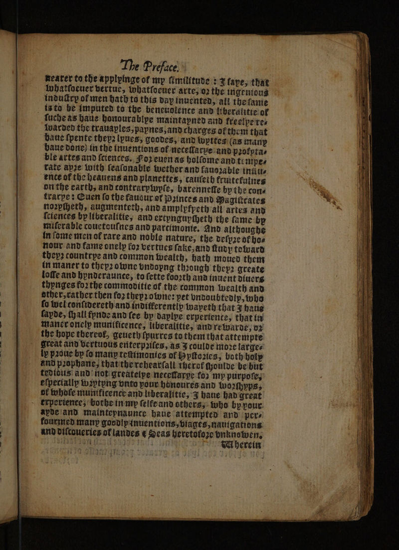 Reater to the applpinge of my ſimilitude: 2 fape, that lnbatfocuer bertue, tobatfocner arte, oz the ingentous induſtry of men bath to this day inuented, all thefanie is to be imputed to the beneuolence and liberalitte of ſuche as haue honourablpe maintapned and kreelpe re⸗ warded the trauaples, papnes, and charges ol them that bate ſpente theyz lpues, goodes, and fuyttes (as manp baue done) in the inuentions of neteſlarye and pꝛofpta⸗ ble artes and ſciences. oz euen as holſome and te mpe⸗ rate apze with feafonable wether and fauozable inüu⸗ ence or the heauens and planettes, cauſeth kruttekulnes on the earth, and contrarpinyple, barenneffe by the cone trarpe: Euen fo the faucur of 2inces and Pagilicates noꝛpſheth, augmenteth, and amplpfpeth all artes and ſciences bpliberalitie, and extpngupcheth the fame bp miſerable couetouſnes and partimonie. and althoughe in ſome men ot rare and noble nature, the deſpꝛe ok bos nour and fame onelp fo2 vertues ſake, and ſtudy toward theyꝛ countrpe and common wealth, hath moued them in maner to thepꝛowne undopng though thepz greate loſſe and hynderaunte, to ſette fooꝛth and inuent diuers thynges koꝛ the commoditie of the common wealth and other, rather then foꝛ thep2 owe: pet ondoubtedlp, who fo wel confivereth and inditferentiy wapeth that 3 haue fapde, (hall fynde and fee by daplpe experiente, that in maner onelp munificence, liberalitie, and rewarde, oz the hope tbercos, geueth ſpurres to them that attempte great and Vertuous enterpꝛiſes, as J coulde moꝛe large⸗ lv pꝛoue by fo many teſtimonies of 9 pſtoꝛies, both holy and pꝛophane, that the rehearſall therof ſhoulde be but tedious and not greatelpe neceflarye (oz my purpoſe, eſpecially wꝛytyng vnto pour hönoures and woꝛſhyps, of whole muntficence and liberalitie, 3 haue had great experience, bothe in my ſelle and others, who by pour apde and maintepnaunce haue attempted and pers kourmed many goodipinuentions, viages, nauigations and diſcoueries of landes € Seas heretofore vnkno wen.