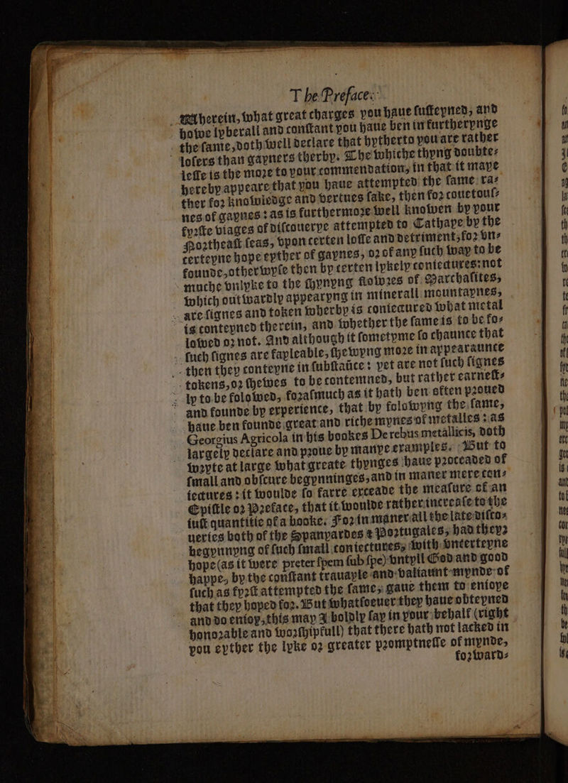 herein, what great charges vou haue fuffepnen, and howe lpberall and conttant pou haue ben in kurtherpnge the fame, doth well declare that hytherto pou are rather lofers than gapners therby. The whiche thyng doubte⸗ leſle is the moze to pour commendation, in that it mave hereby appeare that you haue attempted the fame: ra: ther fo2 knowledge and vertues fake, then fo2 couetoul⸗ nes of gapnes : as is furthermoze well knowen bp pour kyꝛſte viages of diſcouerpe attempted to Cathape by the Hoꝛtheaſt feas, bpon certen loſle and detriment, fo vn⸗ tertepne hope epther of gapnes, 02 0f any fuch way to be kounde, otherwyſe then by rerten Ipkelycontetures:not muche brlpke to the chynvng flolobꝛes of Marchalites, which out wardly appearyng in minerali mountapnes, Rare ſignes and token wherbp is contecured what metal is contepned therein, and whether the ſame is to be ko⸗ lowed oz not. And although it ſometyme lo chaunte that uch fignes are fapleable, ſhewyng moꝛe in appearaunte then they conteyne in ſubſtaũce: vet are not ſuch ſignes tokens, oz chewes to be contemned, but rather carnets Ip to be folowed, forafmuch as it bath ben eften pꝛoued and kounde by experience, that by kolowyng the fame, haue ben founde great and riche mynes ok metalles: as Seorgius Agricola in his bookes De rebus metallicis, doth largelp declare and pꝛoue by manye examples. But to wepte at large what greate thynges haue pꝛoceaded of ſmall and obſcure begpnninges, and in matter mere cons iectures: it woulde fo karre erceade the meafure ot an Epiſtle 02 Pꝛeface, that it woulde rather increaſe tothe luft quantitie ofa pooke. Foz in maner all the late diſto⸗ ueries both of the Spanpardes € Poꝛztugales, had they: begynnyng of ſuch mall contectures⸗ with bntertepne hope (as it were preter ſpem ſub ſpe) vntyll God and go od happe, bythe conſtant trauaple and valiaunt mynde ok ſuch as fyꝛſt attempted the ſame, gaue them to eniope that they hoped foꝛ. Wut whatſoeuer they haue obtepned and do entop, this may Y boldly fay in pour: behalf (right honoꝛable and Wozſhipkull) that there bath not lacked in pou epther the lpke 02 greater pꝛomptnelle of mpnde, | kozward⸗