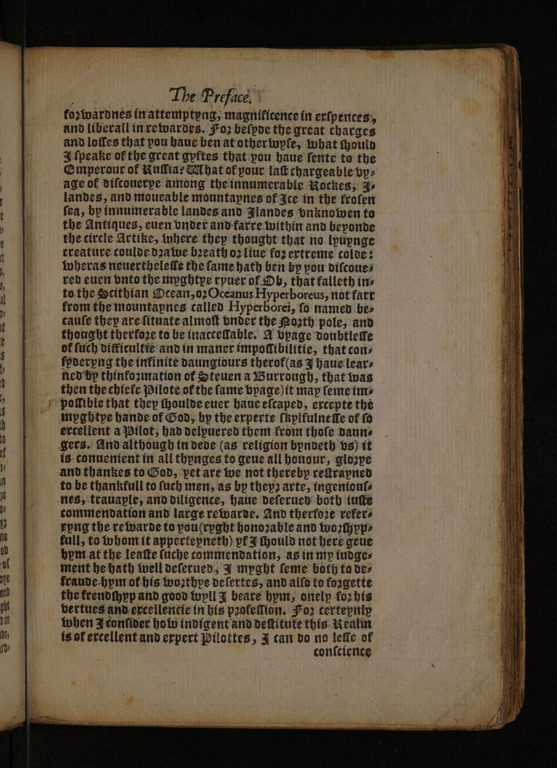 „% A, kozwardnes in attemptyng, magnificence in exſpences, and liberall in rewardes. Foꝛ beſyde the great charges and loſles that vou haue ben at other wyſe, what (ponlo 4 ſpeake of the great gyftes that pou haue fente to the Emperour of Kulltar U hat of pour lak chargeable by: age of difconerpe among the innumerable Nockes, ys landes, and moueable mountapnes of Ice in the kroſen fea, by innumerable landes and Jlandes vnknowen to the Antiques, cuen vnder and farre within and beponde the circle Artike, where they thought that no lpupnge creature coulde dꝛawe bꝛeath oꝛ liue foz extreme colde: wheras neuertheleſle the ſame hath ben by pou diſcoue⸗ red euen vnto the myghtye rpuer of Ob, that kalleth im to the Scithian Ocean, oꝛ Oceanus Hyperboreus, not fart from the mountapnes called Hyperborei, ſo named be⸗ caufe they are ſituate almoſt vnder the oꝛth pole, and thought therfoꝛe to be inacceſlable. Y vpage doubtleſte ok ſuch difficultte and in maner impollibilitie, that cons kyderyng the infinite daungiours therof(as Y haue lear⸗ ned by thinkoꝛmation of Steuen a Burrough, that was then the chlele Pilote of the fame bpage) it map ſeme im⸗ pollible that they ſhoulde euer haue eſcaped, excepte the myghtye hande of God, by the experts ſkylfulnelle of ſo excellent a Pilot, had delpuered them from thoſe daun⸗ gers. And although in dede (as religion byndeth vs) it is conuenient in all thynges to gene all honour, glozpe and thankes to God, pet are we not thereby reſtrayned to be thankfull to ſuch men, as by theyꝛ arte, ingenioul⸗ nes, trauaple, and diligence, haue deſerued both iuſte commendation and large rewarde. And therfo2e refers song the re warde to pou(rpght honoꝛable and woꝛſchyp⸗ kull, to whom it appertepneth) pf ould not here geue hym at the leaſte ſuche commendation, as in my tudges ment he hath well deſerued, Y myght ſeme both to des kraude hym of his worthpe deſertes, and allo to foagette the frendchyp and good wyll beare hym, onelp for his vertues and excellentie in his pꝛokeſlion. Foz certeynly when J confider how indigent and dettitute this Nealm is of excellent and expert Pilottes, Y can do no lefle of | conſcience