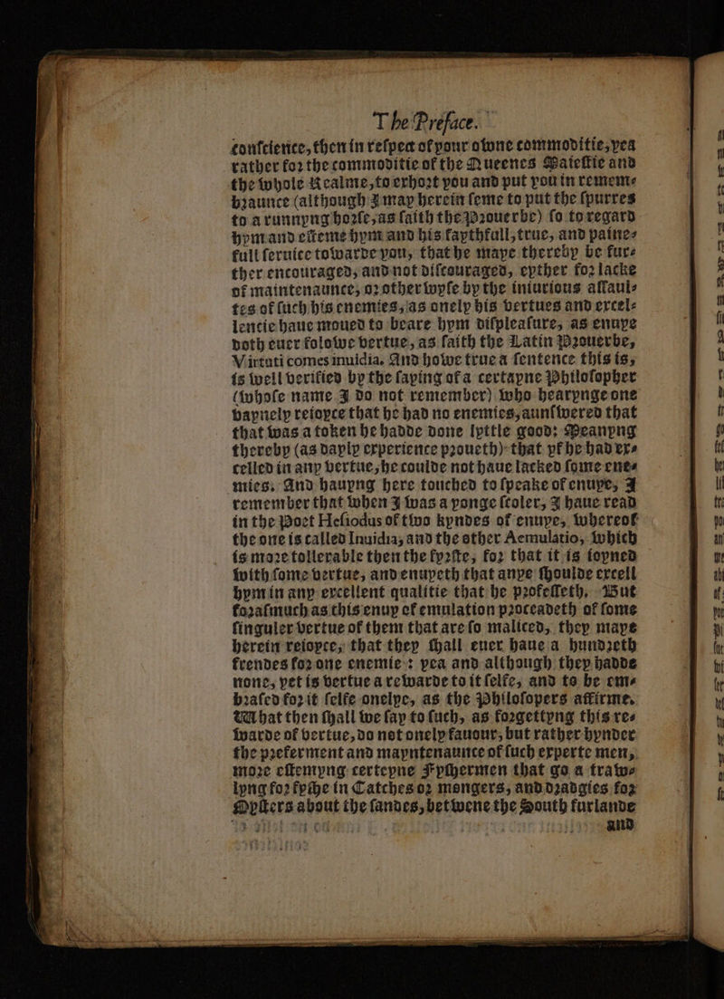 confrience, then in refpect of pour otune commoditic,pea rather for the commoditie of the Aueenes Paieſtie and the whole Kealme, to exhoꝛt vou and put you tn remem⸗ bꝛaunce (although z may herein ſeme to put the ſpurres to à runnyng hoꝛſe, as faith the Pꝛouerbe) fo to regard hym and eſteme hym and his fapthfall, true, and paine⸗ kull ſeruice towarde you, that he mape thereby be kur⸗ ther encouraged, and not diſcouraged, epther fozlacke of maintenaunce, oꝛ other wyſe by the iniurious aliaul- tes of ſuch his enemies, as onely his vertues and excel⸗ lencie haue moued to beare hym difpleafure, as enupe both euer folowe vertue, as faith the Latin Pꝛouerbe, Virtuti comes inuidia. And howe true a ſentence this is, is well verikied by the ſaping ofa certapne Philoſopher vapnelp reiopte that he had no enemies, aunſwered that that was a token he hadde done Ipttle good: Peanpng thereby (as daplp experience pꝛoueth) that pk ehe had ex⸗ celled in anp vertue, he coulde not haue lacked fome ene⸗ mies. And hauyng here touched to ſpeake of enupe, A remember that when J was a ponge (toler, Y haue read in the Poet Heſiodus of two kyndes of enupe, whereok the one is called Inuidia, and the other Aemulatio, Which is moꝛe tollerable then the fp2ite, foꝛ that it is iopned with ſome vertue, and enupeth that anpe ſhoulde ercell hym in anp ercellent qualitie that be pꝛofeſſeth. But fozaſmuch as this enuy et emulation pꝛoceadeth of ſome ſinguler vertue of them that are ſo maliced, they mape herein reiopte, that they fhall ener haue a hundzeth krendes koꝛ one enemie: pea and although thep hadde none, pet is vertue a re warde to it ſelfe, and to be cme bꝛaſed fozit ſelfe onelpe, as the Philoſopers affirme. ta hat then ſhall we fay to ſuch, as koꝛgettyng this res warde of vertue, do not onelp fauour, but rather hynder the pꝛekerment and mapntenaunce of ſuch experte men, moꝛe eſtemyng certepne Fpſhermen that go a tratos lyng foꝛ kpihe in Catches oꝛ mongers, and dꝛadgies foz Opſters about the ſandes, betwene the South furlande