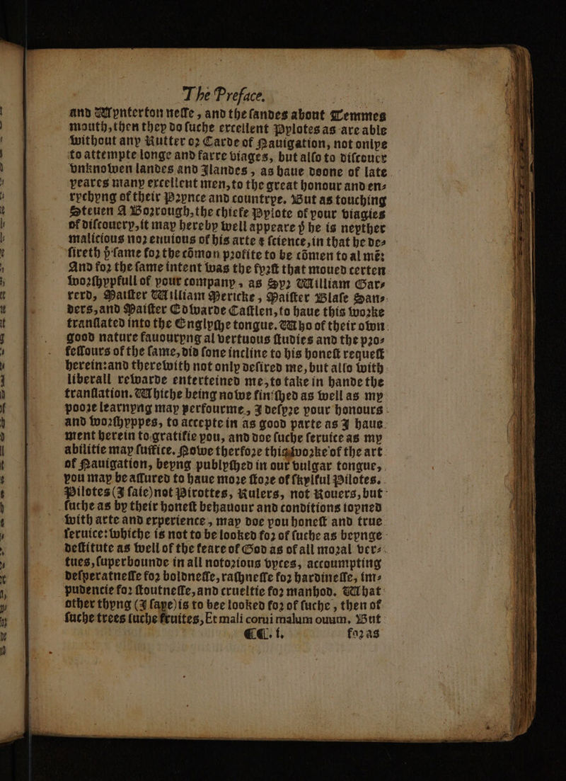 A and Mpnterton nelle, and the ſandes about Temmes mauth, then they do ſuche excellent Pplotes as are able without any Kutter o2 Carde of auigation, not onipe to attempte longe and farre viages, but allo to diſcouer vnknowen landes and Jlandes, as baue deone of late yeates manp excellent men, to the great honour anden: rychyng of their Peynce and countrpe. But as touching Steuen A Boꝛrough, the chiefe Pylote of pour viagies of diſtouery, it may hereby well appeare $ he is nepther malicious noꝛ enuious of his arte + ſcience, in that he de⸗ ſireth d ſame for the tõmon profite to be cómen to al més And fo2 the fame intent was the fyꝛſt that moued terten wozſhypfull of pour company, as Sy) Milliam Bars rerd, Matter William Pericke, Paiſter Blaſe San⸗ ders, and Paiſter Edwarde Caſtlen, to haue this woꝛke tranſlated into the Englyche tongue. Mho of their own good nature fauourpng al vertuous ſtudies and the pꝛo⸗ feflours of the fame, did fone incline to his honeſt requeſt herein: and there with not onlp deſired me, but allo with liberall rewarde enterteined me, ts take in hande the franflation. Mhiche being no we fin! ſhed as well as my pooze learnyng may perfourme, J deſpꝛe pour honours and woꝛſhyppes, to acceptein as good parte as Y haue ment herein to gratitie pou, and doe ſuche ſeruite as my abilitie may ſuffice. Powe therfore thig woꝛke of the art of Pauigation, bepng publyched in our vulgar tongue, you map be aſlured to haue moꝛe ſtoꝛe of ſkyltul Pilotes. Pilotes (J ſaie) not Pirottes, Rulers, not Kouers, but fuche as by their honeſt behauour and conditions topned with arte and experience, map doe pou honeſt and true feruice: whiche is not to be looked fo2 of ſuche as beynge deſtitute as well of the teare of God as of all mozal ver⸗ tues, ſuperbounde in all notoꝛious byces, actoumpting deſperatneſſe foꝛ boldneſle, raſhneſſe fo hardinelle, im⸗ pudencie fo? ſtoutneſſe, and crueltie foꝛ manhod. Ghat: other thyng (3 ſape) is to bee looked fo2 of ſuche, then ot ſuche trees luche fruites, Et mali corui malum ouum. But EL. i. faꝛ às