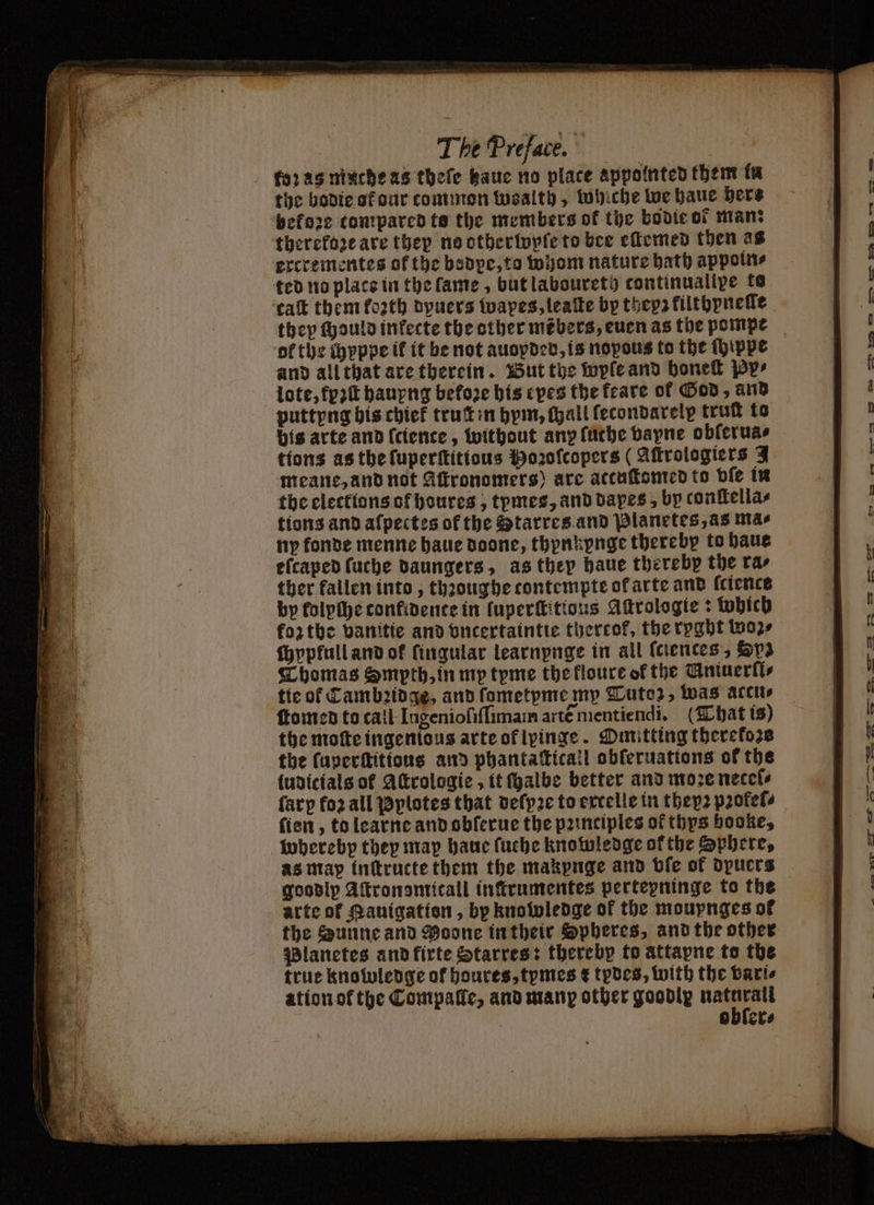 to: às mache as thefe kaue no place appointed them in the bodie at dur common wealth, whiche we haue here before compared te the members of the bodie of man: therefore are they no other wyſe to bee eſtemed then as ercrementes of the bodpe, to whom nature bath appoin⸗ ted no place in the lame, but laboureth continualipe te ca them forth dyuers wapes, leaſte by thepz filthyneſſe they ſhould inkecte the other mébers, euen as the pompe ol the chyppe it it be not auoyded, is nopous to the ſhippe and all that are therein. But the wyſe and honeſt Pp» lote, fpꝛſt hauyng befoze his cpes the feare of God, and puttyng his chief truſt in hym, hall fecondarelp truſt to bis arte and (cience, without any ſuthe bayne oblerua⸗ tions as the ſuperſtitious Hoꝛoſcopers (Aſtrologiers Y meane, and not Aftronomers) are attuſtomed to vſe in the elections of houres, tymes, and dapes, by conſtella⸗ tions and aſpectes of the Starres and Planetes, as nas ny konde menne haue doone, thynkynge thereby to haue eſcaped fuche daungers, as they haue thereby the ras ther fallen into, thꝛoughe tontempte ok arte and ſciencs by folpihe confidence in fuperttitious Astrologie: which forthe vanitie and vncertaintie thereof, the rpgbt tos ſchypfull and ok ſingular learnpnge in all ſciences, yz Thomas Smpth, in my tyme the kloure of the Uniuerli⸗ ſtomed to tall Ingenioſiſſimam artẽ nientiendi. (That ts) the moſte ingentous arte of lyinge. Omitting therekozs the ſuperſtitious and phantaſticall obſeruations of the (udicials of Attrologic , it halbe better and moze necets ſarp foꝛ all Pylotes that deſyꝛe to extelle in they pꝛołeſ⸗ ſien, to learne and obſerue the pꝛinciples of thys booke, whereby they map haue ſuche knowledge ofthe Sphere, as map ínttructe them the makpuge and bie of dpucrs goodip Aſtronsmitall infirumentes pertepninge to the arte of Rauigation, by knowledge of the mouynges of the Sunne and Moone in their Spheres, and the other Planetes and fírte Starres: therebp to attapne to the true knowledge of houres, tymes £ tydes, with the vari⸗ ation ot the Compaſle, and many other goodly wi obler⸗ K = . — SD try > =D TS ll — — — PS I%