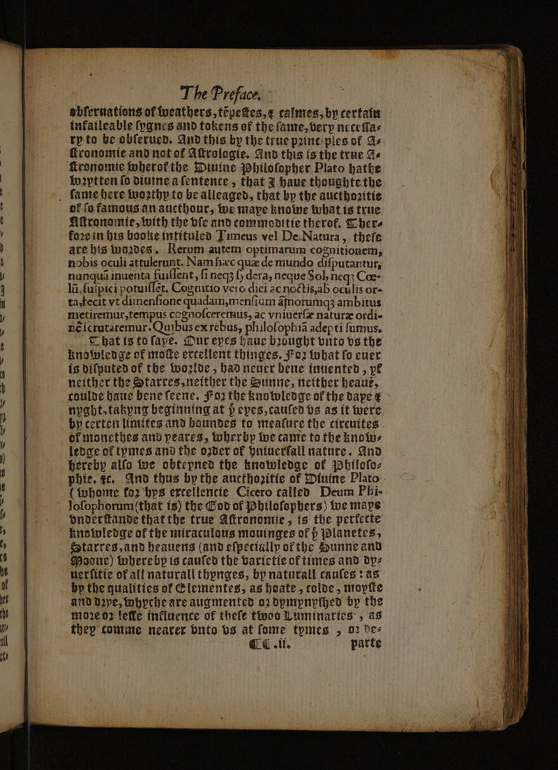 abferuations of weathers, tipeties,¢ talmes, by certain infaileable ſygnes and tokens of the lante, very neceſſa⸗ tp to be obſerued. And this by the true pꝛinc ples of As ſkronomie and not of Aſtrologie. And this is the true A⸗ ronomie wherok the Diuine Philoſopher Plato hathe In2ytten ſo diuine a ſentence, that 3 haue thoughte the fame here woꝛthy to be alleaged, that by the aucthozitie ok ſo famous an aucthour, we mape knowe what is true Aſtronomie, with the vſe and tommoditie therofk. There koꝛe in his booke intituled Timeus vel De. Natura, there are his woꝛdes. Rerum autem optimarum cognitionem, nobis oculi attulerunt. Nam hxc que de mundo difputantur, nunquã inuenta fuiſſent, fi neqʒ fy dera, neque Sol, neq? Coe- la ſuſpici potuiſſet. Cognitio vero dici ac noctis, ab oculis or- ta, fecit vt diinenfione quadam, menſium ãſnoruniqʒ ambitus metiremur, tempus cagnoſceremus, ac vniuerſæ naturæ ordi- né ſcrutaremur · Quibus ex rebus, philoſophiã adepti ſumus. That is to ſape. Our epes haue bꝛought vnto vs the knowledge of moe excellent thinges. Koꝛ what fo euer is diſputed of the Wolde, had neuer bene innented, pk neither the Starres, neither the Sunne, neither beauz, coulde haue bene ſeene. Foꝛ the knowledge of the dape & nyght. takyng beginning at p eyes, tauſed vs as it were by certen limites and boundes to mealure the circuites of monethes and peares, wherbp we came to the know⸗ ledge of tymes and the ozder of vntuerſall nature. And hereby alſo we obtepned the knowledge of Phlloſo⸗ phie. ec. And thus by the aucthozitte of Diutne Plato (whome fo2 bys ercellencie Cicero called Deum Phi- loſophorum that is) the God of Philoſophers) we mape onderſtande that the true Aſtronomie, is the perfecte knowledge of the miraculous mouinges of p Planetes, Starres, and heauens (and eſpeciallp ofthe Zunne and Moore) wherebp is cauſed the vartetie of times and dp⸗ uerſitie of all naturall thynges, bp naturall cauſes: as by the qualities of &lementes, as hoate, colde, mopſte and dꝛpe, whyche are augmented oꝛ dympnpſhed bp the moꝛe 02 lelle inkluence of theſe toco Luminaries, as thep comme nearer onto vs at fome tpmes „ 02 bes