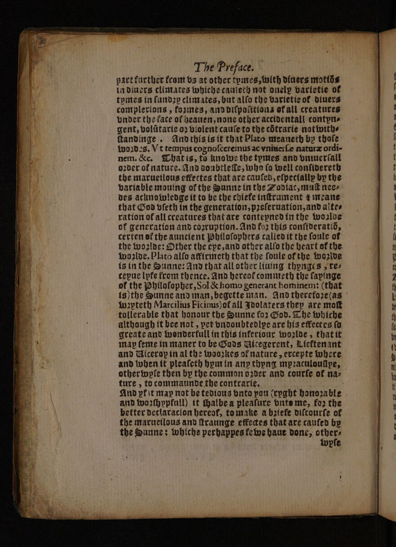 part kurther from vs at other tymes, with diners motlo⸗ in diuers climates whiche caulery not onelp vartetie of tomes in ſundꝛy climates, but alfo the barietie ot diners complerions , kozmes, and diſpoſitions ofall creatures onder the face of heauen, none other accidentall contpn⸗ gent, volũtarie oꝛ violent cauſe to the cOtrarie notwith⸗ ftandinge . And this is it that Plato meanetb by thoſe woꝛdes. Vt tempus cognoſceremus ac vniuerſ naturæ ordi- nem. &c. That is, to knowe the tymes and vniuerſall oder of nature. And doubtleſle, who lo well confidereth the marueilous effectes that are canten, efpectallp by the variable mouing ok the Sunne in the Zodiac, muſt nee⸗ des acknowledge it to be the chiefe inſtrument z meane that God vſeth in the generation, pꝛeſeruation, and alte⸗ ration of all creatures that are contepned in the woglde ok generation and corruption. And foz this conſideratiö, certen ot the auncient Philoſophers called it the fonte of the woꝛlde: Other the epe, and other alſo the heart sf the woꝛlde. Plato alſo affirmeth that the ſoule of the wonlde is in the Sunne: and that all other liuing thynges, te: tepue lpfe from thence. And hereof commeth the ſapinge ol the Philoſopher, Sol & homo generant hominem: (that is) the Sunne and man, begette man. And therefoze(as wꝛyteth Marcilius Ficinus)of all Idolaters they are moſt tollerable that honour the Sunne fo2 God. The whiche although it bee not, pet vndoubtedlpe are his effectes fo greate and wonderfull in this inferione wolde, that it map ſeme in maner to be Gods Mitegerent, Licftenant and Uicerop in al the wooꝛkes of nature, ercepte where and bohen it pleaſeth bpm in any thyng mpꝛatulouſipe, ture, to tommaunde the contrarie. And pk it map not be tedious vnto pou (rpght honorable and woꝛſhyppkull) it chalbe a pleaſure vnts me, fo? the better declaracion hereok, to make a bziefe diſcourſe of the Sunne: whiche perhappes ke we haue done, others lupfe -—— A — > > > E» — — — — K — eee oe eee Se} b— 7 r om ee — 1 SS 2 M hi