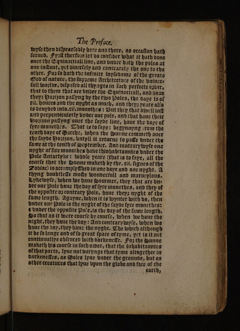 topfe then diſpearſedly here ano there, as orcafíon bath ſerued. Fyꝛſt therfore let vs conſider what it hath done ouer the Equinoctiall line, and under both the poles at one inſtant, vet diuerſelp and contrarelp the one to the other. Foz fo hath the infinite wpſedome ofthe greate Sod of nature, the lupreme Architecture of the vmuer⸗ fall woslde, diſpoſed all thynges in ſuch perfecte ozuer, that to them that are vnder the Equinoctiall, and haue they? Hoꝛiſon pallyng by the two Poles, the dape (3 of rit. houres and the nyght as much, and they: peare allo is deupded into. xi. monethes: But they that dwell int and perpendiculerly vnder our pole, and that haue their Porson pallpng auer the ſapde line, haue the dape of fpremonetios. That is to ſape: begpnnyng irout the tenth dape of Marche, when the Sunne commeth duer the ſapde Hoꝛizon, vntyll it returne to paffe vnder the fame at the tenth of September, And contrarptopfe one nyght of fire monethes haue thinhabitauntes vnder the Pole Antartpke: whoſe peare (that is to ſape, all the courte that the Sunne maketh by the. xi. ſignes ofthe Zodiac) is accomplyſthed in one daye and one nyght. A thyng doubtlefe moſte wonderfull and marueplous. X pkewyſe, when we haue Sommer, they that are bn. der our Pole haue the dap of (pre monethes, and they of the oppoſite 03 contrarp Pole, haue thep2 nyght of the ſame length. Agapne, when it is wynter with vs, then vnder our Pole is the nyght of the ſayde (pre monethes: € vnder the oppolite Pole, is the day of the fame length. So that as it were courſe by tourſe, when we haue the night, they haue the dap: And contrarpwpſe, when we haue the day, they haue the nyght. The which although it be fo longe and of (o great {pace of tyme, pet is it not continuallpe obſtured with darkeneſſe. Koz the Sunne maketh his courſe in ſuch oꝛder, that the inhabitauntes ot that parte, lyue not durynge that tyme altogether in darzeneſles, as Moles lpue vnder the grounde, but as other treatures that lyue vpon the globe and face of ef | Party,