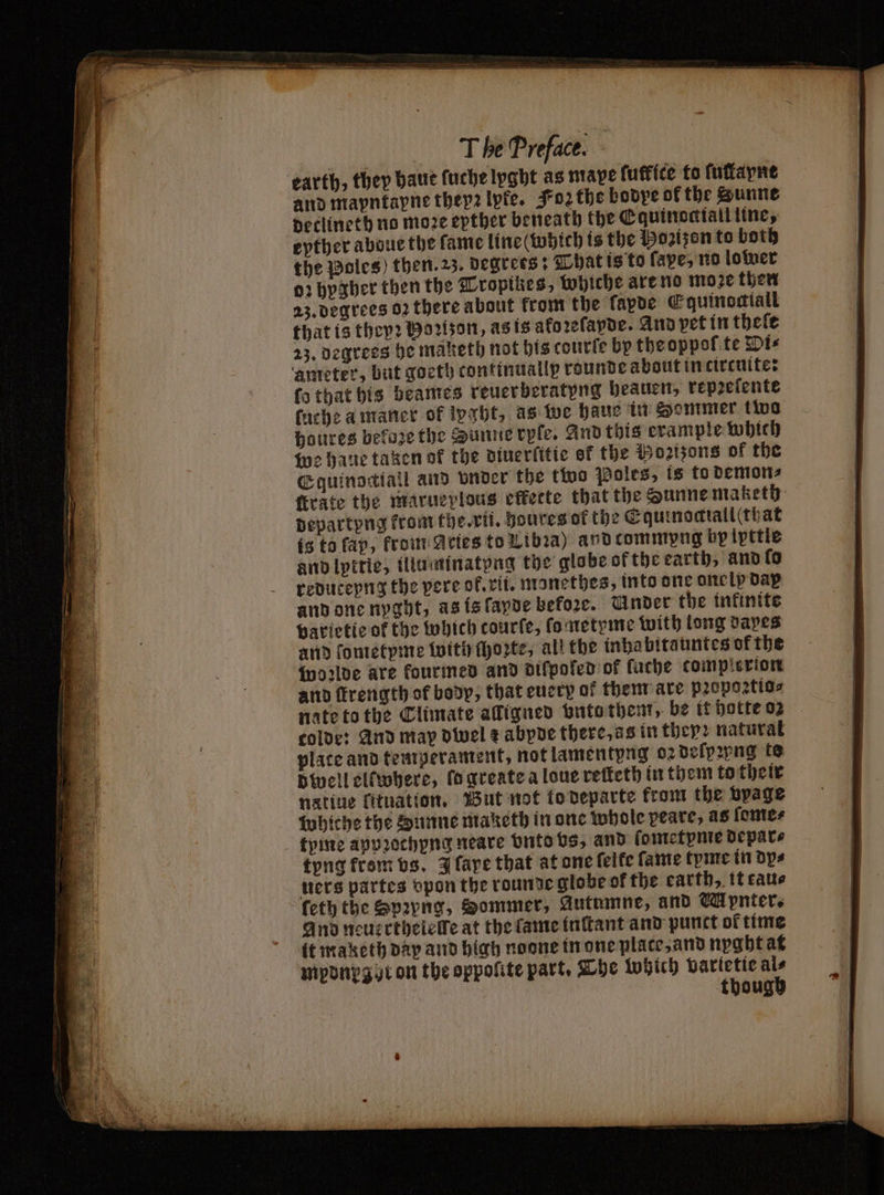 earth, they haue ſuche lyght as nape ſuffite to ſuſlapnt and mapntapne thep2 lyfe. Foꝛ the bodye of the Sunne detlineth no more epther beneath the Equinoctiall line, epther aboue the fame line (which is the Hozizen to both the Boles) then.23. degrees: That is to ſape, no lower 02 hygher then the Tropikes, whiche are no moze then 23. degrees oꝛ there about from the ſapde Equinocktall that is they? Horizon, as is ako ꝛeſapde. And pet in thele 23, degrees he maketh not his courſe by tbeoppof te Di⸗ ‘ameter, but goeth continuallp rounde about in circuite: ſo that bis beames reuerberatyng beauen, repꝛelente (ache a maner of lpaht, as we haue in Sommer two houres befoze the Sunne rpſe. And this example which we haue taken of the diuerſitie of the Bozizons of the Equinotíall and under the two Poles, is to demon⸗ ſtrate the marueplous effecte that the Sunne maketh departyng from the. vii. houres of the Cquinomtall(that is to fap, krom Aries to Libia) and commpng by ipttle and lpitie, illuminatyng the globe of the earth, and lo reduceyng the pere of. rii. monethes, into one one ip dap and one nyght, as is ſayde before. Under the inkinite varietie of the which courſe, ſometyme with long dapes and ſometyme with Morte, all the inha bitauntes of the woꝛlde are kourmed and aifpofed of fuche tomplexion and frength of body, that euery ok them are pꝛopoꝛtio⸗ nate to the Climate alligned vnto them, be it hotte 02 colde: And may dwel + abpde there, as in they: natural plate and temperament, not lamentyng o: defp2png te dwell elímbere, lo greate a loue reſteth in them to their native lituation. But not to departe from the vpage whiche the Dunne maketh in one whole peare, as ſome⸗ tyme appꝛochyng neare vnto vs, and ſometpme depar⸗ tyng krom vs. J ſape that at one feite fame tpme in dps tiers partes vpon the rounde globe of the earth, it tau⸗ feth the Spayng, Sommer, Autumne, and M pnter. And neuẽrthelelfe at the fame inſtant and punct of time it maketh day and high noone in one plate, and nyght at mponpgut on the oppolite part. The Which varietie Ms | thoug